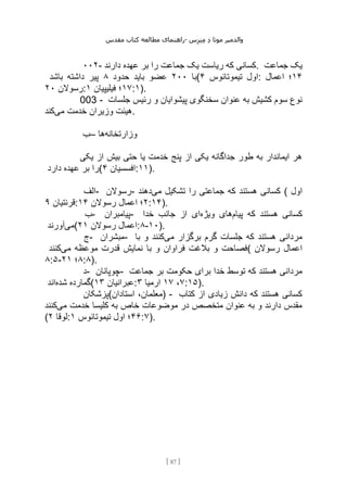 ‫مقدس‬ ‫کتاب‬ ‫مطالعه‬ ‫راهنمای‬- ‫والدم‬
‫ی‬
‫ر‬
‫موتا‬
‫د‬
‫س‬‫ز‬‫ن‬‫م‬
[
87
]
۰۰۲- ‫دارند‬ ‫عهده‬ ‫بر‬ ‫را‬ ‫جماعت‬ ‫یک‬ ‫ریاست‬ ‫که‬ ‫کسانی‬. ‫جماعت‬ ‫یک‬
‫با‬
۲۰۰
‫حدود‬ ‫باید‬ ‫عضو‬
۸
‫باشد‬ ‫داشته‬ ‫پیر‬ ( ‫تیموتائوس‬ ‫اول‬
۴ : ۱۴
‫اعمال‬ ‫؛‬
‫رسوالن‬
۲۰ : ۱۷
‫فیلیپیان‬ ‫؛‬
۱ :۱).
003 - ‫جلسات‬ ‫رئیس‬ ‫و‬ ‫پیشوایان‬ ‫سخنگوی‬ ‫عنوان‬ ‫به‬ ‫کشیش‬ ‫سوم‬ ‫نوع‬
‫می‬ ‫خدمت‬ ‫وزیران‬ ‫هیئت‬
‫کند‬ .
‫–ب‬ ‫وزارتخانه‬
‫ها‬
‫یکی‬ ‫از‬ ‫بیش‬ ‫حتی‬ ‫یا‬ ‫خدمت‬ ‫پنج‬ ‫از‬ ‫یکی‬ ‫جداگانه‬ ‫طور‬ ‫به‬ ‫ایماندار‬ ‫هر‬
‫دارد‬ ‫عهده‬ ‫بر‬ ‫(را‬ ‫افسسیان‬
۴ :۱۱).
‫الف‬- ‫رسوالن‬- ‫می‬ ‫تشکیل‬ ‫را‬ ‫جماعتی‬ ‫که‬ ‫هستند‬ ‫کسانی‬
‫دهند‬ ( ‫اول‬
‫قرنتیان‬
۹ : ۲
‫رسوالن‬ ‫اعمال‬ ‫؛‬
۱۴ :۱۴).
‫ب‬- ‫پیامبران‬- ‫پیام‬ ‫که‬ ‫هستند‬ ‫کسانی‬
‫ویژه‬ ‫های‬
‫خدا‬ ‫جانب‬ ‫از‬ ‫ای‬
‫می‬
‫آورند‬ ( ‫رسوالن‬ ‫اعمال‬
۲۱ :۸-۱۰).
‫ج‬- ‫مبشران‬- ‫می‬ ‫برگزار‬ ‫گرم‬ ‫جلسات‬ ‫که‬ ‫هستند‬ ‫مردانی‬
‫با‬ ‫و‬ ‫کنند‬
‫با‬ ‫و‬ ‫فراوان‬ ‫بالغت‬ ‫و‬ ‫فصاحت‬
‫می‬ ‫موعظه‬ ‫قدرت‬ ‫نمایش‬
‫کنند‬ ( ‫رسوالن‬ ‫اعمال‬
۸:۵- ۸
‫؛‬
۲۱ :۸).
‫د‬- ‫چوپانان‬- ‫جماعت‬ ‫بر‬ ‫حکومت‬ ‫برای‬ ‫خدا‬ ‫توسط‬ ‫که‬ ‫هستند‬ ‫مردانی‬
‫شده‬ ‫گمارده‬
‫اند‬ ( ‫عبرانیان‬
۱۳ : ۷
،
۱۷
‫ارمیا‬
۳ :۱۵).
‫استادان(پزشکان‬ ،‫)معلمان‬ - ‫کتاب‬ ‫از‬ ‫زیادی‬ ‫دانش‬ ‫که‬ ‫هستند‬ ‫کسانی‬
‫می‬ ‫خدمت‬ ‫کلیسا‬ ‫به‬ ‫خاص‬ ‫موضوعات‬ ‫در‬ ‫متخصص‬ ‫عنوان‬ ‫به‬ ‫و‬ ‫دارند‬ ‫مقدس‬
‫کنند‬
( ‫لوقا‬
۲ : ۴۶
‫تیموتائوس‬ ‫اول‬ ‫؛‬
۱ :۷).
 