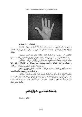 ‫مقدس‬ ‫کتاب‬ ‫مطالعه‬ ‫راهنمای‬- ‫والدم‬
‫ی‬
‫ر‬
‫موتا‬
‫د‬
‫س‬‫ز‬‫ن‬‫م‬
[
88
]
‫وزارتخانه‬ ‫نمادهای‬
‫ها‬ :
‫شست‬: ‫چهار‬ ،‫او‬ ‫بدون‬ ‫که‬ ‫است‬ ‫سرسختی‬ ‫مرد‬ ،‫مذهبی‬ ‫مبلغ‬ ‫یا‬ ‫رسول‬
‫بی‬ ‫دیگر‬ ‫نفر‬
‫هستند‬ ‫حرکت‬ . ‫م‬ ‫داده‬ ‫نشان‬ ‫شست‬ ‫با‬
‫ی‬
‫شود‬ - ‫و‬ ‫تند‬ ‫مزاج‬ ‫به‬ ‫مربوط‬
‫بدخلق‬.
‫شاخص‬: ‫است‬ ‫شده‬ ‫داده‬ ‫نشان‬ ‫اشاره‬ ‫انگشت‬ ‫با‬ ‫پیامبر‬. ‫"او‬ ‫انگشت‬
‫پا‬ ‫"شست‬ ‫نقص‬ ‫که‬ ‫است‬
‫می‬ ‫نشان‬ ‫را‬ ‫ها‬
‫قوی‬ ‫معنوی‬ ‫نفوذ‬ ‫و‬ ‫دهد‬
‫می‬ ‫اعمال‬ ‫ای‬
‫کند‬ .
‫میانگین‬: ‫کمپین‬ ،‫است‬ ‫وسط‬ ‫انگشت‬ ‫مبشر‬
‫می‬ ‫برگزار‬ ‫بشارتی‬ ‫های‬
‫کند‬
‫پیا‬ ،‫است‬ ‫احیاگران‬ ‫میان‬ ‫در‬ ‫همیشه‬ ‫و‬
‫م‬
‫عمیق‬ ‫شما‬ ‫های‬
‫ایفا‬ ‫نقش‬ ‫گناهکاران‬ ‫در‬ ‫تر‬
‫می‬
‫کنند‬ - ‫خوش‬ ‫خوی‬ ‫و‬ ‫خلق‬ ‫به‬ ‫مربوط‬
‫بینانه‬ .
‫لغو‬: ‫کمکی«چوپان‬ ‫»انگشت‬ ‫حرکات‬ ‫تمام‬ ‫به‬ ‫کمک‬ ‫آن‬ ‫وظیفه‬ ،‫است‬
‫است‬ ‫کلیسا‬- ‫بلغمی‬ ‫مزاج‬ ‫به‬ ‫مربوط‬.
‫حداقل‬- ‫می‬ ‫داده‬ ‫نشان‬ ‫دست‬ ‫انگشت‬ ‫کوچکترین‬ ‫با‬ ‫استاد‬ ‫یا‬ ‫معلم‬
،‫شود‬
‫سوجیرینها‬ ‫گوش‬ ‫وقتی‬ ‫اما‬
‫است‬ ‫مفید‬ ‫بسیار‬ ،‫دارید‬ ‫آن‬ ‫کردن‬ ‫تمیز‬ ‫به‬ ‫نیاز‬ ‫و‬ ‫دارید‬ .
‫است‬ ‫شما‬ ‫به‬ ‫کمک‬ ‫برای‬ ‫کشیش‬ ‫کنار‬ ‫در‬ ‫این‬. ‫خوی‬ ‫و‬ ‫خلق‬ ‫به‬ ‫مربوط‬ ‫این‬
‫است‬ ‫مالیخولیایی‬.
‫دوازدهم‬- ‫جامعه‬
‫شنایس‬
‫نجات‬ ‫دکترین‬.
 