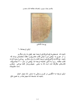 ‫مقدس‬ ‫کتاب‬ ‫مطالعه‬ ‫راهنمای‬- ‫والدم‬
‫ی‬
‫ر‬
‫موتا‬
‫د‬
‫س‬‫ز‬‫ن‬‫م‬
[
9
]
‫کاغذی‬ ‫پوست‬
۱- ‫ترجمه‬ ‫اولین‬
‫ها‬
‫دیگری‬ ‫زبان‬ ‫به‬ ‫عتیق‬ ‫عهد‬ ‫ترجمه‬ ‫)یونانی(اولین‬ «‫»سبعینی‬ ‫شد‬ ‫نامیده‬
‫هف‬ ‫زیرا‬
‫که‬ ‫بودند‬ ‫متخصص‬ ‫تاد‬ (‫مقدس‬ ‫کتاب‬ ‫میانی‬ ‫دوره‬ ‫)یعنی‬ ‫به‬ ‫عبری‬ ‫از‬ ‫را‬
‫کردند‬ ‫ترجمه‬ ‫یونانی‬. ‫دیگری‬ ‫زبان‬ ‫به‬ ‫کامل‬ ‫ترجمه‬ ‫)التین(اولین‬ «‫»ولگات‬ ‫نامیده‬
‫(شد‬ ‫سال‬ ‫در‬ ‫یعنی‬
۴۰۰
‫میالدی‬ ). ‫شد‬ ‫ترجمه‬ ‫عامیانه‬ ‫التین‬ ‫به‬ ‫زیرا‬. ‫«کلمه‬ ‫کتاب‬
‫»مقدس‬ ‫یونانی‬ ‫کلمه‬ ‫»بیبلوس«از‬ ‫معنی‬ ‫به‬ ‫که‬ ‫است‬ ‫شده‬ ‫«گرفته‬ ‫کتاب‬
‫های‬
‫»کوچک‬ ‫است‬.
‫انجام‬ ‫جیمز‬ ‫شاه‬ ‫دستور‬ ‫به‬ ‫وسطی‬ ‫قرون‬ ‫در‬ ‫انگلیسی‬ ‫به‬ ‫ترجمه‬ ‫اولین‬
‫دلیل‬ ‫همین‬ ‫به‬ ‫و‬ ‫جیمز«شد‬ ‫شاه‬ ‫»نسخه‬ ‫شد‬ ‫نامیده‬.
 