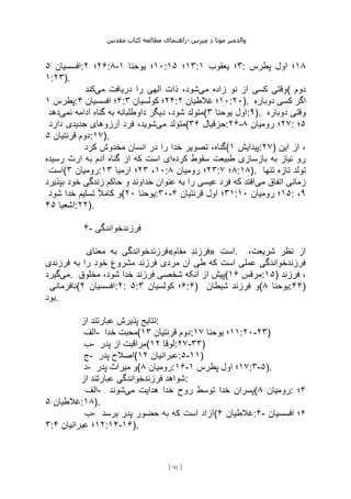 ‫مقدس‬ ‫کتاب‬ ‫مطالعه‬ ‫راهنمای‬- ‫والدم‬
‫ی‬
‫ر‬
‫موتا‬
‫د‬
‫س‬‫ز‬‫ن‬‫م‬
[
91
]
‫افسسیان‬
۵ : ۲۶
‫؛‬
۲ :۸- ۱۰
‫یوحنا‬ ‫؛‬
۱ : ۱۳
‫؛‬
۱۵ : ۳
‫یعقوب‬ ‫؛‬
۱ : ۱۸
‫پطرس‬ ‫اول‬ ‫؛‬
۱:۲۳).
‫می‬ ‫زاده‬ ‫نو‬ ‫از‬ ‫کسی‬ ‫وقتی‬
‫می‬ ‫دریافت‬ ‫را‬ ‫الهی‬ ‫ذات‬ ،‫شود‬
‫کند‬ ( ‫دوم‬
‫پطرس‬
۱ : ۴
‫افسسیان‬ ‫؛‬
۴ : ۲۴
‫کولسیان‬ ‫؛‬
۳ : ۱۰
‫غالطیان‬ ‫؛‬
۲ :۲۰). ‫دوباره‬ ‫کسی‬ ‫اگر‬
‫شود‬ ‫متولد‬
‫نمی‬ ‫ادامه‬ ‫گناه‬ ‫به‬ ‫داوطلبانه‬ ‫دیگر‬ ،
‫دهد‬ ( ‫یوحنا‬ ‫اول‬
۳ :۹). ‫دوباره‬ ‫وقتی‬
‫می‬ ‫متولد‬
‫دارد‬ ‫جدیدی‬ ‫آرزوهای‬ ‫فرد‬ ،‫شوید‬ ( ‫حزقیال‬
۳۶ :۲۶- ۲۷
‫رومیان‬ ‫؛‬
۸ : ۵
‫؛‬
‫قرنتیان‬ ‫دوم‬
۵ :۱۷).
‫کرد‬ ‫مخدوش‬ ‫انسان‬ ‫در‬ ‫را‬ ‫خدا‬ ‫تصویر‬ ،‫(گناه‬ ‫پیدایش‬
۱ :۲۷) ‫این‬ ‫از‬ ،
‫کرده‬ ‫سقوط‬ ‫طبیعت‬ ‫بازسازی‬ ‫به‬ ‫نیاز‬ ‫رو‬
‫رسیده‬ ‫ارث‬ ‫به‬ ‫آدم‬ ‫گناه‬ ‫از‬ ‫که‬ ‫است‬ ‫ای‬
‫(است‬ ‫رومیان‬
۳ : ۱۰
،
۲۳
‫ارمیا‬ ‫؛‬
۱۳ : ۲۳
‫رومیان‬ ‫؛‬
۸ : ۸
‫؛‬
۷ :۱۸). ‫تنها‬ ‫تازه‬ ‫تولد‬
‫می‬ ‫اتفاق‬ ‫زمانی‬
‫ز‬ ‫حاکم‬ ‫و‬ ‫خداوند‬ ‫عنوان‬ ‫به‬ ‫را‬ ‫عیسی‬ ‫فرد‬ ‫که‬ ‫افتد‬
‫بپذیرد‬ ‫خود‬ ‫ندگی‬
‫شود‬ ‫خدا‬ ‫تسلیم‬ ً‫ال‬‫کام‬ ‫(و‬ ‫یوحنا‬
۲۰ :۳۰- ۳۱
‫قرنتیان‬ ‫اول‬ ‫؛‬
۴ : ۱۵
‫رومیان‬ ‫؛‬
۱۰ : ۹
،
‫اشعیا‬
۴۵ :۲۲).
۴- ‫فرزندخواندگی‬
‫معنای‬ ‫به‬ ‫مقام«فرزندخواندگی‬ ‫»فرزند‬ ‫است‬. ،‫شریعت‬ ‫نظر‬ ‫از‬
‫فرزندی‬ ‫به‬ ‫را‬ ‫خود‬ ‫مشروع‬ ‫فرزند‬ ‫مردی‬ ‫آن‬ ‫طی‬ ‫که‬ ‫است‬ ‫عملی‬ ‫فرزندخواندگی‬
‫می‬
‫گیرد‬ . ‫مخلوق‬ ،‫شود‬ ‫خدا‬ ‫فرزند‬ ‫شخصی‬ ‫آنکه‬ ‫از‬ ‫(پیش‬ ‫مرقس‬
۱۶ :۱۵) ‫فرزند‬ ،
‫(نافرمانی‬ ‫افسسیان‬
۲ :۲: ۵: ۶
‫کولسیان‬ ‫؛‬
۳ :۶) ‫شیطان‬ ‫فرزند‬ ‫(و‬ ‫یوحنا‬
۸ :۴۴)
‫بود‬.
‫از‬ ‫عبارتند‬ ‫پذیرش‬ ‫نتایج‬:
‫الف‬- ‫خدا‬ ‫(محبت‬ ‫قرنتیان‬ ‫دوم‬
۱۳ : ۱۱
‫یوحنا‬ ‫؛‬
۱۷ :۲۰-۲۳)
‫ب‬- ‫پدر‬ ‫از‬ ‫(مراقبت‬ ‫لوقا‬
۱۲ :۲۷-۳۳)
‫ج‬- ‫پدر‬ ‫(اصالح‬ ‫عبرانیان‬
۱۲ :۵-۱۱)
‫د‬- ‫پدر‬ ‫میراث‬ ‫(و‬ ‫رومیان‬
۸ :۱۶- ۱۷
‫؛‬
‫پطرس‬ ‫اول‬
۱ :۳-۵).
‫از‬ ‫عبارتند‬ ‫فرزندخواندگی‬ ‫شواهد‬:
‫الف‬- ‫می‬ ‫هدایت‬ ‫خدا‬ ‫روح‬ ‫توسط‬ ‫خدا‬ ‫پسران‬
‫شوند‬ ( ‫رومیان‬
۸ : ۴
‫؛‬
‫غالطیان‬
۵ :۱۸).
‫ب‬- ‫برسد‬ ‫پدر‬ ‫حضور‬ ‫به‬ ‫که‬ ‫است‬ ‫(آزاد‬ ‫غالطیان‬
۴ :۴- ۶
‫افسسیان‬ ‫؛‬
۳: ۱۲
‫عبرانیان‬ ‫؛‬
۴ :۱۴-۱۶).
 
