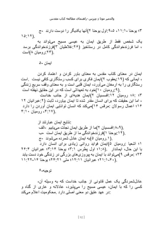 ‫مقدس‬ ‫کتاب‬ ‫مطالعه‬ ‫راهنمای‬- ‫والدم‬
‫ی‬
‫ر‬
‫موتا‬
‫د‬
‫س‬‫ز‬‫ن‬‫م‬
[
92
]
‫ج‬- ‫دارند‬ ‫دوست‬ ‫را‬ ‫یکدیگر‬ ‫(آنها‬ ‫یوحنا‬ ‫اول‬
۲ :۹- ۱۱
،
۵ :۱- ۳
‫یوحنا‬ ‫؛‬
۱۵:۱۲).
‫می‬ ‫مسیح‬ ‫عیسی‬ ‫به‬ ‫ایمان‬ ‫طریق‬ ‫از‬ ‫فقط‬ ‫شخص‬ ‫یک‬
‫به‬ ‫تواند‬
‫برسد‬ ‫(فرزندخواندگی‬ ‫غالطیان‬
۳ :۲۶) ‫رستاخیز‬ ‫در‬ ‫کامل‬ ‫فرزندخواندگی‬ ‫اما‬ ،
‫(است‬ ‫رومیان‬
۸ :۲۳).
۵- ‫ایمان‬
‫کردن‬ ‫اعتماد‬ ‫و‬ ‫کردن‬ ‫باور‬ ‫معنای‬ ‫به‬ ‫مقدس‬ ‫کتاب‬ ‫معنای‬ ‫در‬ ‫ایمان‬
‫است‬. ‫رستگاری‬ ‫کسب‬ ‫برای‬ ‫فکری‬ ‫ایمان‬
‫نیست‬ ‫کافی‬ ( ‫یعقوب‬
۲ :۱۹) ‫که‬ ‫ایمانی‬ ،
‫می‬ ‫ارمغان‬ ‫به‬ ‫را‬ ‫رستگاری‬
‫زندگی‬ ‫سریع‬ ‫وقف‬ ‫معنای‬ ‫به‬ ‫و‬ ‫است‬ ‫قلبی‬ ‫ایمان‬ ،‫آورد‬
‫است‬ ‫نهفته‬ ‫حقایق‬ ‫این‬ ‫در‬ ‫که‬ ‫است‬ ‫تعهداتی‬ ‫به‬ ‫(خود‬ ‫رومیان‬
۱۰ :۹).
‫هدیه‬ ‫ایمان‬
‫خداست‬ ‫جانب‬ ‫از‬ ‫ای‬ ( ‫افسسیان‬
۲ : ۸
‫رومیان‬ ‫؛‬
۱۲ : ۳
‫؛‬
‫عبرانیان‬
۱۲ :۲) ‫ثابت‬ ،‫بیاورد‬ ‫ایمان‬ ‫تا‬ ‫شده‬ ‫مقدر‬ ‫انسان‬ ‫برای‬ ‫که‬ ‫حقیقت‬ ‫این‬ ‫اما‬ ،
‫می‬
‫دارد‬ ‫را‬ ‫آوردن‬ ‫ایمان‬ ‫توانایی‬ ‫انسان‬ ‫که‬ ‫کند‬ ( ‫مرقس‬
۱۶ : ۱۶
‫رسوالن‬ ‫اعمال‬ ‫؛‬
۴: ۴
‫رومیان‬ ،
۱۰ :۱۷).
‫از‬ ‫عبارتند‬ ‫ایمان‬ ‫نتایج‬:
‫الف‬- ‫می‬ ‫نجات‬ ‫ایمان‬ ‫طریق‬ ‫از‬ ‫ما‬
‫یابیم‬ ( ‫افسسیان‬
۲ :۸-۹).
‫ب‬- ‫طری‬ ‫از‬ ‫ما‬ ‫فرزندخواندگی‬
‫است‬ ‫ایمان‬ ‫ق‬ ( ‫یوحنا‬
۱ :۱۲).
‫ج‬- ‫می‬ ‫شمرده‬ ‫عادل‬ ‫ایمان‬ ‫به‬
‫شوند‬ ( ‫رومیان‬
۵ .۱).
‫دارد‬ ‫انسان‬ ‫برای‬ ‫زیادی‬ ‫روانی‬ ‫فواید‬ ‫(ایمان‬ ‫رومیان‬
۵ : ۱
‫اشعیا‬ ‫؛‬
۲۶: ۳
‫عبرانیان‬ ‫؛‬
۴ : ۳
‫یوحنا‬ ‫؛‬
۱۴ : ۱
‫پطرس‬ ‫اول‬ ‫؛‬
۱ :۸). ‫ایماندار‬ ،‫حال‬ ‫این‬ ‫با‬
‫می‬
‫پیروزی‬ ‫به‬ ‫ایمان‬ ‫با‬ ‫تواند‬
‫یا‬ ‫دست‬ ‫خود‬ ‫زندگی‬ ‫در‬ ‫بزرگی‬ ‫های‬
‫بد‬ ( ‫مرقس‬
۹ : ۲۳
‫؛‬
۱۱:۲۲- ۲۴
‫یوحنا‬ ‫؛‬
۱۴ : ۱۲
‫متی‬ ‫؛‬
۲۱ : ۲۱
‫عبرانیان‬ ‫؛‬
۱۱ :۱-۴۰).
۶-‫توجیه‬
‫عادل‬
،‫آن‬ ‫وسیله‬ ‫به‬ ‫که‬ ‫خداست‬ ‫جانب‬ ‫از‬ ‫قانونی‬ ‫عمل‬ ‫یک‬ ‫شمردگی‬
‫می‬ ‫را‬ ‫مسیح‬ ‫عیسی‬ ،‫ایمان‬ ‫با‬ ‫که‬ ‫را‬ ‫کسی‬
‫و‬ ‫گناه‬ ‫از‬ ‫عاری‬ ‫و‬ ‫عادالنه‬ ،‫پذیرد‬
‫می‬ ‫اعالم‬ ‫محکومیت‬
‫کند‬ . ‫دارد‬ ‫اصلی‬ ‫معنی‬ ‫دو‬ ‫عتیق‬ ‫عهد‬ ‫در‬:
 