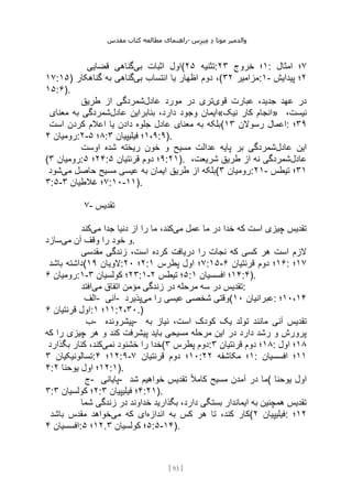 ‫مقدس‬ ‫کتاب‬ ‫مطالعه‬ ‫راهنمای‬- ‫والدم‬
‫ی‬
‫ر‬
‫موتا‬
‫د‬
‫س‬‫ز‬‫ن‬‫م‬
[
93
]
‫بی‬ ‫اثبات‬ ‫اول‬
‫قضایی‬ ‫گناهی‬ ( ‫تثنیه‬
۲۵ : ۱
‫خروج‬ ‫؛‬
۲۳ : ۷
‫امثال‬ ‫؛‬
۱۷:۱۵) ‫بی‬ ‫انتساب‬ ‫یا‬ ‫اظهار‬ ‫دوم‬ ،
‫گناهکار‬ ‫به‬ ‫گناهی‬ ( ‫مزامیر‬
۳۲ :۱- ۲
‫پیدایش‬ ‫؛‬
۱۵:۶).
‫قوی‬ ‫عبارت‬ ،‫جدید‬ ‫عهد‬ ‫در‬
‫عادل‬ ‫مورد‬ ‫در‬ ‫تری‬
‫طریق‬ ‫از‬ ‫شمردگی‬
‫عادل‬ ‫بنابراین‬ ،‫دارد‬ ‫وجود‬ ‫ایمان‬
‫معنای‬ ‫به‬ ‫شمردگی‬ «‫نیک‬ ‫کار‬ ‫»انجام‬ ،‫نیست‬
‫است‬ ‫کردن‬ ‫اعالم‬ ‫یا‬ ‫دادن‬ ‫جلوه‬ ‫عادل‬ ‫معنای‬ ‫به‬ ‫(بلکه‬ ‫رسوالن‬ ‫اعمال‬
۱۳ : ۳۹
‫؛‬
‫رومیان‬
۴ :۲- ۸
‫؛‬
۵ : ۱،۹
‫فیلیپیان‬ ‫؛‬
۳ :۹).
‫عادل‬ ‫این‬
‫اوست‬ ‫شده‬ ‫ریخته‬ ‫خون‬ ‫و‬ ‫مسیح‬ ‫عدالت‬ ‫پایه‬ ‫بر‬ ‫شمردگی‬
( ‫رومیان‬
۳ : ۲۴
‫؛‬
۵ : ۹
‫قرنتیان‬ ‫دوم‬ ‫؛‬
۵ :۲۱). ‫عادل‬
،‫شریعت‬ ‫طریق‬ ‫از‬ ‫نه‬ ‫شمردگی‬
‫به‬ ‫ایمان‬ ‫طریق‬ ‫از‬ ‫بلکه‬
‫می‬ ‫حاصل‬ ‫مسیح‬ ‫عیسی‬
‫شود‬ ( ‫رومیان‬
۳ :۲۱- ۳۱
‫تیطس‬ ‫؛‬
۳:۵- ۷
‫غالطیان‬ ‫؛‬
۳ :۱۰-۱۱).
۷- ‫تقدیس‬
‫می‬ ‫عمل‬ ‫ما‬ ‫در‬ ‫خدا‬ ‫که‬ ‫است‬ ‫چیزی‬ ‫تقدیس‬
‫می‬ ‫جدا‬ ‫دنیا‬ ‫از‬ ‫را‬ ‫ما‬ ،‫کند‬
‫کند‬
‫می‬ ‫آن‬ ‫وقف‬ ‫را‬ ‫خود‬ ‫و‬
‫سازد‬ .
‫مقدسی‬ ‫زندگی‬ ،‫است‬ ‫کرده‬ ‫دریافت‬ ‫را‬ ‫نجات‬ ‫که‬ ‫کسی‬ ‫هر‬ ‫است‬ ‫الزم‬
‫باشد‬ ‫(داشته‬ ‫الویان‬
۱۹ : ۲
‫؛‬
۲۰ : ۷
‫پطرس‬ ‫اول‬ ‫؛‬
۱ :۱۵- ۱۶
‫قرنتیان‬ ‫دوم‬ ‫؛‬
۶ : ۱۷
‫؛‬
‫رومیان‬
۶ :۱- ۲۳
‫کولسیان‬ ‫؛‬
۳ :۱- ۵
‫تیطس‬ ‫؛‬
۲ : ۱۴
‫افسسیان‬ ‫؛‬
۱ :۴).
‫می‬ ‫اتفاق‬ ‫مؤمن‬ ‫زندگی‬ ‫در‬ ‫مرحله‬ ‫سه‬ ‫در‬ ‫تقدیس‬
‫افتد‬ :
‫الف‬- ‫آنی‬- ‫می‬ ‫را‬ ‫عیسی‬ ‫شخصی‬ ‫وقتی‬
‫پذیرد‬ ( ‫عبرانیان‬
۱۰ : ۱۰،۱۴
‫؛‬
‫قرنتیان‬ ‫اول‬
۶ : ۱۱
‫؛‬
۱ :۲،۳۰.)
‫ب‬- ‫پیشرونده‬- ‫مانن‬ ‫آنی‬ ‫تقدیس‬
‫به‬ ‫نیاز‬ ،‫است‬ ‫کودک‬ ‫یک‬ ‫تولد‬ ‫د‬
‫که‬ ‫را‬ ‫چیزی‬ ‫هر‬ ‫و‬ ‫کند‬ ‫پیشرفت‬ ‫باید‬ ‫مسیحی‬ ‫مرحله‬ ‫این‬ ‫در‬ ‫دارد‬ ‫رشد‬ ‫و‬ ‫پرورش‬
‫نمی‬ ‫خشنود‬ ‫را‬ ‫خدا‬
‫بگذارد‬ ‫کنار‬ ،‫کند‬ ( ‫پطرس‬ ‫دوم‬
۳ : ۱۸
‫قرنتیان‬ ‫دوم‬ ‫؛‬
۳ : ۱۸
‫اول‬ ‫؛‬
‫تسالونیکیان‬
۳ : ۱۲
‫؛‬
۴ :۹- ۱۰
‫قرنتیان‬ ‫دوم‬ ‫؛‬
۷ : ۱
‫مکاشفه‬ ‫؛‬
۲۲ : ۱۱
‫افسسیان‬ ‫؛‬
۴: ۱۲
‫یوحنا‬ ‫اول‬ ‫؛‬
۲ :۱).
‫ج‬- ‫پایانی‬- ‫شد‬ ‫خواهیم‬ ‫تقدیس‬ ً‫ال‬‫کام‬ ‫مسیح‬ ‫آمدن‬ ‫در‬ ‫(ما‬ ‫یوحنا‬ ‫اول‬
۳: ۲
‫کولسیان‬ ‫؛‬
۳ : ۴
‫فیلیپیان‬ ‫؛‬
۳ :۲۱).
‫شما‬ ‫زندگی‬ ‫در‬ ‫خداوند‬ ‫بگذارید‬ ،‫دارد‬ ‫بستگی‬ ‫ایماندار‬ ‫به‬ ‫همچنین‬ ‫تقدیس‬
‫اندازه‬ ‫به‬ ‫کس‬ ‫هر‬ ‫تا‬ ،‫کند‬ ‫کار‬
‫می‬ ‫که‬ ‫ای‬
‫باشد‬ ‫مقدس‬ ‫خواهد‬ ( ‫فیلیپیان‬
۲ : ۱۲
‫؛‬
‫افسسیان‬
۴ : ۱۲
‫؛‬
۵ . ۵
‫کولسیا‬ ‫؛‬
‫ن‬
۳ :۵-۱۴).
 