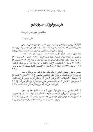 ‫مقدس‬ ‫کتاب‬ ‫مطالعه‬ ‫راهنمای‬- ‫والدم‬
‫ی‬
‫ر‬
‫موتا‬
‫د‬
‫س‬‫ز‬‫ن‬‫م‬
[
94
]
‫دهم‬‫ز‬
‫سی‬- ‫هرسیولوژی‬
‫مطالعه‬
‫آموزه‬ ‫ی‬
‫نادرست‬ ‫های‬ .
۱- ‫ماریانیسم‬
‫مسیحی‬ ‫اصلی‬ ‫دین‬ ‫دو‬: ‫مادر‬ ،‫مریم‬ ،‫یونانی‬ ‫ارتدکس‬ ‫و‬ ‫رومی‬ ‫کاتولیک‬
‫می‬ ‫را‬ ‫عیسی‬ ‫فیزیکی‬ ‫جسم‬
‫پرستند‬ . ‫داده‬ ‫نسبت‬ ‫آن‬ ‫به‬ ‫اشتباه‬ ‫به‬ ‫که‬ ‫القابی‬ ‫با‬ ‫آن‬ ‫به‬
‫می‬ ‫استناد‬ ،‫است‬ ‫شده‬
‫کنند‬ . ‫القاب‬ ‫این‬ ‫به‬ ‫بیایید‬
‫بیندازیم‬ ‫نگاهی‬ :
‫الف‬- ‫خدا‬ ‫مادر‬ ،‫مریم‬- ‫است‬ ‫نشده‬ ‫آفریده‬ ‫هرگز‬ ‫و‬ ‫است‬ ‫ابدی‬ ‫خدا‬
( ‫مزمور‬
۹۰ . ۲
‫اشعیا‬ ،
۴۰ .۲۸) ‫است‬ ‫داشته‬ ‫وجود‬ ‫همیشه‬ ،‫خدا‬ ‫عنوان‬ ‫به‬ ‫عیسی‬ ‫و‬
( ‫یوحنا‬
۱ . ۱
،
۸
،
۵۸ ) ‫بدن‬ ‫به‬ ،‫گرفت‬ ‫خود‬ ‫به‬ ‫انسانی‬ ‫شکل‬ ‫خدا‬ ‫وقتی‬ ،‫حال‬ ‫این‬ ‫با‬ ،
‫گرفت‬ ‫شکل‬ ‫مریم‬ ‫در‬ ‫بدن‬ ‫این‬ ‫و‬ ‫داشت‬ ‫(نیاز‬ ‫فیل‬
‫یپیان‬
۲ .۵- ۱۱
‫یوحنا‬ ‫؛‬
۱ :۱۴).
‫بود‬ ‫مریم‬ ‫از‬ ‫مستقل‬ ً‫ال‬‫کام‬ ‫(عیسی‬ ‫متی‬
۱۲ .۴۸- ۵۰
‫لوقا‬ ‫؛‬
۱۱ :۲۷- ۲۸
‫یوحنا‬ ‫و‬
۲.۴).
‫ب‬- ‫باکره‬ ‫مریم‬- ‫شد‬ ‫متولد‬ ‫باکره‬ ‫یک‬ ‫از‬ ‫آسایی‬ ‫معجزه‬ ‫طور‬ ‫به‬ ‫عیسی‬
( ‫اشعیا‬
۷ : ۱۴
‫متی‬ ‫؛‬
۱ :۱۸.) ‫طبیعی‬ ‫زناشویی‬ ‫نظر‬ ‫از‬ ‫مریم‬ ،‫واقعیت‬ ‫این‬ ‫از‬ ‫پس‬ ‫اما‬
‫داشت‬ ‫فرزند‬ ‫چندین‬ ‫و‬ ‫کرد‬ ‫(زندگی‬ ‫متی‬
۱۲ : ۳۶
‫مرقس‬ ‫؛‬
۳ : ۳۱
‫لوقا‬ ‫؛‬
۸ : ۱۹
‫یوحنا‬ ‫؛‬
۲:۱۲) ‫می‬ ‫ذکر‬ ‫نیز‬ ‫را‬ ‫آنها‬ ‫نام‬ ‫حتی‬ ‫مقدس‬ ‫کتاب‬ ‫و‬
‫کند‬ ( ‫متی‬
۱۳ :۵۴: ۵۶
‫مرقس‬ ‫؛‬
۶:۳). ‫می‬ ‫ثابت‬ ‫این‬
‫است‬ ‫نمانده‬ ‫باقی‬ ‫باکره‬ ‫مریم‬ ‫که‬ ‫کند‬ .
‫ج‬- ‫معصوم‬ ‫لقاح‬- ‫است‬ ‫گناه‬ ‫بدون‬ ‫تولد‬ ‫معنای‬ ‫به‬. ‫مقدس‬ ‫کتاب‬ ‫اما‬
‫می‬
‫گناه‬ ‫طبیعت‬ ‫با‬ ‫همه‬ ‫که‬ ‫گوید‬
‫مریم‬ ‫جمله‬ ‫از‬ ،‫شدند‬ ‫متولد‬ ‫آدم‬ ‫آلود‬ ( ‫رومیان‬
۳ : ۲۳
‫؛‬
۱۱:۳۲) ‫بود‬ ‫عیسی‬ ‫آمد‬ ‫دنیا‬ ‫به‬ ‫معصوم‬ ‫که‬ ‫کسی‬ ،( ‫عبرانیان‬
۴ : ۱۵
‫؛‬
۷ : ۲۶
‫اول‬ ‫؛‬
‫پطرس‬
۱ : ۱۹
‫قرنتیان‬ ‫دوم‬ ‫؛‬
۵ :۲۱). ‫نیست‬ ‫معصوم‬ ‫مریم‬.
 