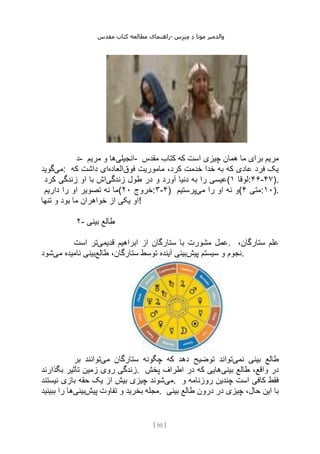 ‫مقدس‬ ‫کتاب‬ ‫مطالعه‬ ‫راهنمای‬- ‫والدم‬
‫ی‬
‫ر‬
‫موتا‬
‫د‬
‫س‬‫ز‬‫ن‬‫م‬
[
95
]
‫د‬- ‫انجیلی‬
‫مریم‬ ‫و‬ ‫ها‬ - ‫مقدس‬ ‫کتاب‬ ‫که‬ ‫است‬ ‫چیزی‬ ‫همان‬ ‫ما‬ ‫برای‬ ‫مریم‬
‫می‬
‫گوید‬ : ‫فوق‬ ‫ماموریت‬ ،‫کرد‬ ‫خدمت‬ ‫خدا‬ ‫به‬ ‫که‬ ‫عادی‬ ‫فرد‬ ‫یک‬
‫العاده‬
‫که‬ ‫داشت‬ ‫ای‬
‫زندگی‬ ‫طول‬ ‫در‬ ‫و‬ ‫آورد‬ ‫دنیا‬ ‫به‬ ‫را‬ ‫عیسی‬
‫کرد‬ ‫زندگی‬ ‫او‬ ‫با‬ ‫اش‬ ( ‫لوقا‬
۱ :۴۶-۴۷).
‫داریم‬ ‫را‬ ‫او‬ ‫تصویر‬ ‫نه‬ ‫(ما‬ ‫خروج‬
۲۰ :۳-۴) ‫می‬ ‫را‬ ‫او‬ ‫نه‬ ‫و‬
‫پرس‬
‫تیم‬ ( ‫متی‬
۴ :۱۰).
‫تنها‬ ‫و‬ ‫بود‬ ‫ما‬ ‫خواهران‬ ‫از‬ ‫یکی‬ ‫!او‬
۲- ‫بینی‬ ‫طالع‬
‫قدیمی‬ ‫ابراهیم‬ ‫از‬ ‫ستارگان‬ ‫با‬ ‫مشورت‬ ‫عمل‬
‫است‬ ‫تر‬ . ،‫ستارگان‬ ‫علم‬
‫پیش‬ ‫سیستم‬ ‫و‬ ‫نجوم‬
‫طالع‬ ،‫ستارگان‬ ‫توسط‬ ‫آینده‬ ‫بینی‬
‫می‬ ‫نامیده‬ ‫بینی‬
‫شود‬ .
‫نمی‬ ‫بینی‬ ‫طالع‬
‫می‬ ‫ستارگان‬ ‫چگونه‬ ‫که‬ ‫دهد‬ ‫توضیح‬ ‫تواند‬
‫بر‬ ‫توانند‬
‫زند‬
‫بگذارند‬ ‫تأثیر‬ ‫زمین‬ ‫روی‬ ‫گی‬ . ‫بینی‬ ‫طالع‬ ،‫واقع‬ ‫در‬
‫پخش‬ ‫اطراف‬ ‫در‬ ‫که‬ ‫هایی‬
‫می‬
‫نیستند‬ ‫بازی‬ ‫حقه‬ ‫یک‬ ‫از‬ ‫بیش‬ ‫چیزی‬ ‫شوند‬ . ‫و‬ ‫روزنامه‬ ‫چندین‬ ‫است‬ ‫کافی‬ ‫فقط‬
‫پیش‬ ‫تفاوت‬ ‫و‬ ‫بخرید‬ ‫مجله‬
‫بینی‬
‫ببینید‬ ‫را‬ ‫ها‬ . ‫بینی‬ ‫طالع‬ ‫درون‬ ‫در‬ ‫چیزی‬ ،‫حال‬ ‫این‬ ‫با‬
 