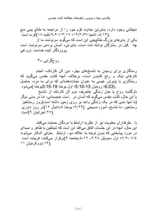 ‫مقدس‬ ‫کتاب‬ ‫مطالعه‬ ‫راهنمای‬- ‫والدم‬
‫ی‬
‫ر‬
‫موتا‬
‫د‬
‫س‬‫ز‬‫ن‬‫م‬
[
96
]
‫ر‬ ‫خود‬ ‫قوم‬ ‫خداوند‬ ‫بنابراین‬ ،‫دارد‬ ‫وجود‬ ‫شیطانی‬
‫منع‬ ‫بینی‬ ‫طالع‬ ‫به‬ ‫مراجعه‬ ‫از‬ ‫ا‬
‫است‬ ‫(کرده‬ ‫تثنیه‬
۱۸ :۹- ۱۳
‫؛‬
۴ : ۱۹
‫؛‬
۱۷ :۳- ۵
‫اشعیا‬ ،
۴۷ :۱۳).
‫بدی‬ ‫از‬ ‫یکی‬
‫طالع‬ ‫بزرگ‬ ‫های‬
‫می‬ ‫که‬ ‫است‬ ‫این‬ ‫بینی‬
‫از‬ ‫ما‬ ‫سرنوشت‬ ‫گوید‬
‫برده‬ ‫انسان‬ ،‫بنابراین‬ ،‫است‬ ‫شده‬ ‫نوشته‬ ‫ستارگان‬ ‫در‬ ‫قبل‬
‫است‬ ‫سرنوشت‬ ‫ی‬ . ‫چه‬
‫دروغی‬. ‫خداست‬ ‫آینده‬ ‫پروردگار‬.
۳– ‫روح‬
‫گرایی‬
‫تناسخ‬ ‫به‬ ‫رسیدن‬ ‫برای‬ ‫رستگاری‬
‫انجام‬ ،‫کاردک‬ ‫آلن‬ ‫دین‬ ،‫بهتر‬ ‫های‬
‫می‬ ‫مقدس‬ ‫کتاب‬ ‫آنچه‬ ‫برخالف‬ ،‫است‬ ‫کشیدن‬ ‫رنج‬ ‫و‬ ‫نیک‬ ‫کارهای‬
‫که‬ ‫گوید‬
‫نجات‬ ‫عنوان‬ ‫به‬ ‫عیسی‬ ‫پذیرش‬ ‫با‬ ‫رستگاری‬
‫دهنده‬
‫حاصل‬ ،‫مرد‬ ‫ما‬ ‫برای‬ ‫که‬ ‫ای‬
‫می‬
‫شود‬ ( ‫یوحنا‬3:15-19 ‫یوحنا‬ ‫اول‬ ‫؛‬5:10-13 ‫رومیان‬ ‫؛‬6:23).
‫آلن‬ ‫دوم‬ ‫تعریف‬
‫تناسخ‬ ‫از‬ ‫کاردک‬ « ‫زندگی‬ ‫جان‬ ‫یا‬ ‫روح‬ ‫بازگشت‬
‫دیگر‬ ‫بدنی‬ ‫در‬ ‫اما‬ ،‫»جسمانی‬ ‫است‬. ‫می‬ ‫مقدس‬ ‫کتاب‬ ،‫حال‬ ‫این‬ ‫با‬
‫در‬ ‫انسان‬ ‫که‬ ‫گوید‬
‫رستاخیز‬ ‫است(روز‬ ‫داشته‬ ‫زمین‬ ‫روی‬ ‫بر‬ ‫واحد‬ ‫زندگی‬ ‫یک‬ ‫در‬ ‫که‬ ‫بدنی‬ ‫تنها‬ ‫)با‬
‫داوری‬ ‫روز‬ ‫(در‬ ‫دانیال‬
۱۲ : ۹
‫یوحنا‬ ‫؛‬
۵ :۲۹) ‫مسیحی‬ ‫آموزه‬ ،‫تناسخ‬ ‫نه‬ ،‫رستاخیز‬
‫است‬( ‫عبرانیان‬
۹ :۲۷).
‫می‬ ‫حمایت‬ ‫مردگان‬ ‫با‬ ‫ارتباط‬ ‫نظریه‬ ‫از‬ ‫نیز‬ ‫معنویت‬ ‫طرفداران‬
‫کنند‬ . ‫با‬
‫می‬ ‫اتفاق‬ ‫جلسات‬ ‫این‬ ‫در‬ ‫آنچه‬ ،‫حال‬ ‫این‬
‫صدای‬ ‫و‬ ‫ظاهر‬ ‫با‬ ‫شیاطین‬ ‫که‬ ‫است‬ ‫این‬ ‫افتد‬
‫می‬ ‫آشکار‬ ‫متوفی‬
‫شوند‬ . ‫پیام‬ ‫مورد‬ ‫در‬
‫ارتباط‬ ،‫دیو‬ ‫عالقه‬ ‫به‬ ‫توجه‬ ‫بدون‬ ‫که‬ ‫هایی‬
‫می‬ ‫برقرار‬
‫است‬ ‫فریبنده‬ ،‫کنند‬ ( ‫جامعه‬
۹ :۵- ۶
،
۱۲ : ۷
‫سموئیل‬ ‫اول‬ ‫؛‬
۲۸ :۶- ۱۵
‫؛‬
‫قرنتیان‬ ‫دوم‬
۱۱ :۱۴).
 