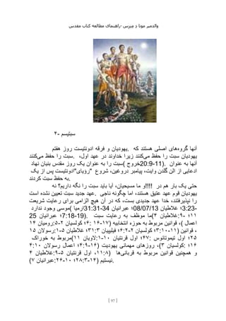 ‫مقدس‬ ‫کتاب‬ ‫مطالعه‬ ‫راهنمای‬- ‫والدم‬
‫ی‬
‫ر‬
‫موتا‬
‫د‬
‫س‬‫ز‬‫ن‬‫م‬
[
97
]
۴- ‫سبتیسم‬
‫هفتم‬ ‫روز‬ ‫ادونتیست‬ ‫فرقه‬ ‫و‬ ‫یهودیان‬. ‫گروه‬ ‫آنها‬
‫که‬ ‫هستند‬ ‫اصلی‬ ‫های‬
‫می‬ ‫حفظ‬ ‫را‬ ‫سبت‬
‫کنند‬ . ‫می‬ ‫حفظ‬ ‫را‬ ‫سبت‬ ‫یهودیان‬
،‫اول‬ ‫عهد‬ ‫در‬ ‫خداوند‬ ‫زیرا‬ ‫کنند‬
‫نهاد‬ ‫بنیان‬ ‫مقدس‬ ‫روز‬ ‫یک‬ ‫عنوان‬ ‫به‬ ‫را‬ ‫(سبت‬ ‫خروج‬20:9-11). ‫عنوان‬ ‫به‬ ‫آنها‬
‫یک‬ ‫از‬ ‫پس‬ ‫"رؤیای"ادونتیست‬ ‫شروع‬ ،‫دروغین‬ ‫پیامبر‬ ،‫وایت‬ ‫گلدن‬ ‫الن‬ ‫از‬ ‫ادعایی‬
‫کردند‬ ‫سبت‬ ‫حفظ‬ ‫به‬.
‫نه‬ ‫داریم؟‬ ‫نگه‬ ‫را‬ ‫سبت‬ ‫باید‬ ‫آیا‬ ،‫مسیحیان‬ ‫ما‬ ‫!!!!و‬ ‫در‬ ‫هم‬ ‫بار‬ ‫یک‬ ‫حتی‬
‫است‬ ‫نشده‬ ‫تعیین‬ ‫سبت‬ ‫جدید‬ ‫عهد‬. ‫ناجی‬ ‫چگونه‬ ‫اما‬ ،‫هستند‬ ‫عتیق‬ ‫عهد‬ ‫قوم‬ ‫یهودیان‬
‫شریعت‬ ‫رعایت‬ ‫برای‬ ‫الزامی‬ ‫هیچ‬ ‫آن‬ ‫در‬ ‫که‬ ،‫بست‬ ‫جدیدی‬ ‫عهد‬ ‫خدا‬ ،‫نپذیرفتند‬ ‫را‬
‫ندارد‬ ‫وجود‬ ‫(موسی‬ ‫ارمیا‬31:31-34 ‫عبرانیان‬ ‫؛‬08/07/13 ‫غالطیان‬ ‫؛‬3:23-
25 ‫عبرانیان‬ ‫؛‬7:18-19). ‫موظف‬ ‫ما‬
‫سبت‬ ‫رعایت‬ ‫به‬ ( ‫غالطیان‬
۴ :۹- ۱۱
‫؛‬
‫رومیان‬
۱۴ :۵- ۶
‫کولسیان‬ ‫؛‬
۲ : ۱۶-۱۷) ‫انتخابیه‬ ‫حوزه‬ ‫به‬ ‫مربوط‬ ‫قوانین‬ ،( ‫اعمال‬
‫رسوالن‬
۱۵ :۱- ۳۱
‫غالطیان‬ ‫؛‬
۵ : ۶
‫فیلیپیان‬ ‫؛‬
۳ :۲- ۳
‫کولسیان‬ ‫؛‬
۲ :۱۰-۱۱) ‫قوانین‬ ،
‫خوراک‬ ‫به‬ ‫(مربوط‬ ‫الویان‬
۱۱ :۱- ۴۷
‫قرنتیان‬ ‫اول‬ ‫؛‬
۱۰ : ۲۵
‫تیموتائوس‬ ‫اول‬ ‫؛‬
۴: ۴
‫رسوالن‬ ‫اعمال‬ ‫؛‬
۱۰ :۹-۱۶) ‫یهودیت‬ ‫مهمانی‬ ‫روزهای‬ ،( ‫کولسیان‬
۳ : ۱۶
‫؛‬
‫غالطیان‬
۴ :۹- ۱۱
‫قرنتیان‬ ‫اول‬ ،
۵ :۸) ‫قربانی‬ ‫به‬ ‫مربوط‬ ‫قوانین‬ ‫همچنین‬ ‫و‬
‫ها‬
( ‫عبرانیان‬
۷ :۲۶- ۲۸
‫؛‬
۱۰ :۳-۱۴) ‫نیستیم‬.
 