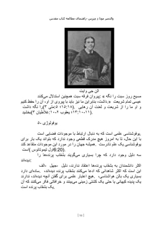 ‫مقدس‬ ‫کتاب‬ ‫مطالعه‬ ‫راهنمای‬- ‫والدم‬
‫ی‬
‫ر‬
‫موتا‬
‫د‬
‫س‬‫ز‬‫ن‬‫م‬
[
98
]
‫وایت‬ ‫جی‬ ‫الن‬
‫می‬ ‫استدالل‬ ‫همچنین‬ ‫سبت‬ ‫فرقه‬ ‫پیروان‬
‫کنند‬ : « ‫نگه‬ ‫را‬ ‫سبت‬ ‫روز‬ ‫مسیح‬
‫با‬ ‫باید‬ ‫نیز‬ ‫ما‬ ‫بنابراین‬ ،‫داشت‬
‫کنیم‬ ‫حفظ‬ ‫را‬ ‫آن‬ ،‫او‬ ‫از‬ ‫پیروی‬ .» ‫شریعت‬ ‫تمام‬ ‫عیسی‬
‫داشت‬ ‫نگه‬ ‫(را‬ ‫متی‬
۳ : ۱۵
‫؛‬
۵ :۱۸). ‫رهایی‬ ‫آن‬ ‫لعنت‬ ‫و‬ ‫شریعت‬ ‫از‬ ‫را‬ ‫ما‬ ‫او‬ ‫و‬
‫(بخشید‬ ‫غالطیان‬
۳ :۱۰- ۱۳
‫یعقوب‬ ‫؛‬
۲ :۱۰-۱۱).
۵- ‫یوفولوژی‬
‫است‬ ‫فضایی‬ ‫موجودات‬ ‫با‬ ‫ارتباط‬ ‫دنبال‬ ‫به‬ ‫که‬ ‫است‬ ‫علمی‬ ‫یوفوشناسی‬.
‫هیچ‬ ‫امروز‬ ‫به‬ ‫تا‬ ،‫حال‬ ‫این‬ ‫با‬
‫برای‬ ‫بار‬ ‫یک‬ ‫بتواند‬ ‫که‬ ‫ندارد‬ ‫وجود‬ ‫قطعی‬ ‫مدرک‬
‫کند‬ ‫متقاعد‬ ‫موجودات‬ ‫این‬ ‫مورد‬ ‫در‬ ‫را‬ ‫جهان‬ ‫همیشه‬. ‫نادرست‬ ‫علم‬ ‫یک‬ ‫یوفوشناسی‬
‫(است‬ ‫تیموتائوس‬ ‫اول‬6:20).
‫می‬ ‫بسیاری‬ ‫چرا‬ ‫که‬ ‫دارد‬ ‫وجود‬ ‫دلیل‬ ‫سه‬
‫پرنده‬ ‫بشقاب‬ ‫گویند‬
‫را‬ ‫ها‬
‫دیده‬
‫اند‬ :
‫الف‬- ‫جهل‬- ‫پرنده‬ ‫بشقاب‬ ‫به‬ ‫دانشمندان‬ ‫اکثر‬
‫اعت‬ ‫ها‬
‫دلیل‬ ،‫ندارند‬ ‫قاد‬
‫ساده‬
‫دارد‬ ‫ای‬ . ‫می‬ ‫ادعا‬ ‫که‬ ‫شاهدانی‬ ‫اکثر‬ ‫که‬ ‫است‬ ‫این‬
‫دیده‬ ‫پرنده‬ ‫بشقاب‬ ‫کنند‬
،‫اند‬
‫دیده‬ ‫آنچه‬ ‫گفتن‬ ‫برای‬ ‫علمی‬ ‫اعتبار‬ ‫هیچ‬
‫ندارند‬ ،‫اند‬ . ،‫هواشناسی‬ ‫بالن‬ ‫یک‬ ‫بسیاری‬
‫می‬ ‫زمینی‬ ‫کشتی‬ ‫یک‬ ‫حتی‬ ‫یا‬ ‫کیهانی‬ ‫پدیده‬ ‫یک‬
‫می‬ ‫فکر‬ ‫خرافاتی‬ ‫و‬ ‫بینند‬
‫آن‬ ‫که‬ ‫کنند‬
‫پرنده‬ ‫بشقاب‬ ‫یک‬
‫است‬ .
 
