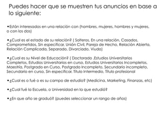 •Están interesados en una relación con (hombres, mujeres, hombres y mujeres,
o con los dos)
•¿Cual es el estado de su relación? ( Solteros, En una relación, Casados,
Comprometidos, Sin especificar, Unión Civil, Pareja de Hecho, Relación Abierta,
Relación Complicada, Separado, Divorciado, Viudo)
•¿Cual es su Nivel de Educación? ( Doctorado ,Estudios Universitarios
Completos, Estudios Universitarios en curso, Estudios Universitarios Incompletos,
Maestría, Postgrado en Curso, Postgrado Incompleto, Secundario incompleto,
Secundario en curso, Sin especificar, Título Intermedio, Título profesional
•¿Cual es o fué o es su campo de estudio? (Medicina, Marketing, Finanzas, etc)
•¿Cual fué la Escuela, o Universidad en la que estudió?
•¿En que año se graduó? (puedes seleccionar un rango de años)
Puedes hacer que se muestren tus anuncios en base a
lo siguiente:
 
