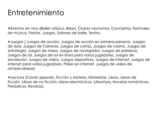 Entretenimiento
•Eventos en vivo (Ballet clásico, Bares, Clubes nocturnos, Conciertos, Festivales
de música, Fiestas, Juegos, Salones de baile, Teatro,
•Juegos ( Juegos de acción, Juegos de acción en primera persona, Juegos
de azar, Juegos de Carreras, Juegos de cartas, Juegos de casino, Juegos de
estrategia, Juegos de mesa, Juegos de navegador, Juegos de palabras,
Juegos de rol, Juegos de rol en línea para varios jugadores, Juegos de
simulación, Juegos de video, Juegos deportivos, Juegos de internet, Juegos de
internet para varios jugadores, Póker en internet, Juegos de video de
rompecabezas
•Lectura (Cómic japonés, Ficción y misterio, Historietas, Libros, Libros de
ficción, Libros de no ficción, Libros electrónicos, Literatura, Novelas románticas,
Periódicos, Revistas)
 