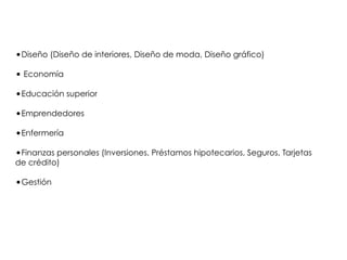 •Diseño (Diseño de interiores, Diseño de moda, Diseño gráfico)
• Economía
•Educación superior
•Emprendedores
•Enfermería
•Finanzas personales (Inversiones, Préstamos hipotecarios, Seguros, Tarjetas
de crédito)
•Gestión
 