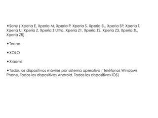 •Sony ( Xperia E, Xperia M, Xperia P, Xperia S, Xperia SL, Xperia SP, Xperia T,
Xperia U, Xperia Z, Xperia Z Ultra, Xperia Z1, Xperia Z2, Xperia Z3, Xperia ZL,
Xperia ZR)
•Tecno
•XOLO
•Xiaomi
•Todos los dispositivos móviles por sistema operativo ( Teléfonos Windows
Phone, Todos los dispositivos Android, Todos los dispositivos iOS)
 
