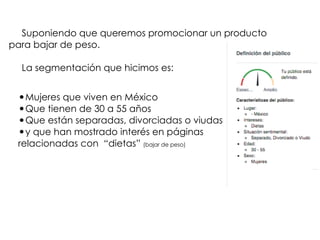 Suponiendo que queremos promocionar un producto
para bajar de peso.
La segmentación que hicimos es:
•Mujeres que viven en México
•Que tienen de 30 a 55 años
•Que están separadas, divorciadas o viudas
•y que han mostrado interés en páginas
relacionadas con “dietas” (bajar de peso)
 