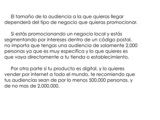 El tamaño de la audiencia a la que quieras llegar
dependerá del tipo de negocio que quieras promocionar.
Si estás promocionando un negocio local y estás
segmentando por intereses dentro de un código postal,
no importa que tengas una audiencia de solamente 2,000
personas ya que es muy específica y lo que quieres es
que vaya directamente a tu tienda o establecimiento.
Por otra parte si tu producto es digital, y lo quieres
vender por internet a todo el mundo, te recomiendo que
tus audiencias sean de por lo menos 500,000 personas, y
de no mas de 2,000,000.
 