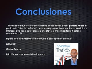 Conclusiones
Para hacer anuncios efectivos dentro de facebook debes primero hacer el
perfil de tu “cliente perfecto”, después segmentar tus anuncios on los datos e
intereses que tiene este “cliente perfecto” y lo mas importante hablarle
solamente a él.
Espero que esta información te ayude a conseguir tus objetivos
¡Saludos!
Carlos Cerezo
http://www.academiadeltrafico.com
 