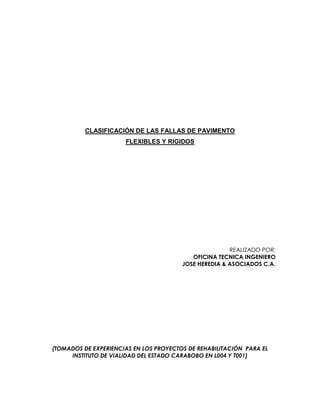 CLASIFICACIÓN DE LAS FALLAS DE PAVIMENTO
FLEXIBLES Y RIGIDOS
REALIZADO POR:
OFICINA TECNICA INGENIERO
JOSE HEREDIA & ASOCIADOS C.A.
(TOMADOS DE EXPERIENCIAS EN LOS PROYECTOS DE REHABILITACIÓN PARA EL
INSTITUTO DE VIALIDAD DEL ESTADO CARABOBO EN L004 Y T001)
 