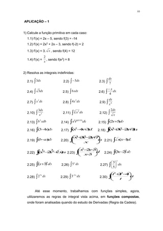 10
APLICAÇÃO – 1
1) Calcule a função primitiva em cada caso:
1.1) f’(x) = 2x – 5, sendo f(3) = -14
1.2) f’(x) = 2x2 + 2x – 3, sendo f(-2) = 2
1.3) f’(x) = 3. x , sendo f(4) = 12
1.4) f’(x) =
x
2
, sendo f(e3) = 8
2) Resolva as integrais indefinidas:
2.1)  dx
3 2.2)  dx
5 2.3)  7
dx
2.4)  dx
3 2.5)  xdx
6 2.6) 

dx
x
4
2.7)  dx
x3
2.8)  dx
x5
4 2.9)  4
x
dx
2.10)  2
3
x
dx
2.11) dx
x

3 2
2.12)  x
dx
2
2.13)  xdb
b2
2.14)  dt
t
x ...
333
,
0
2
2.15)   dx
x )
5
2
(
2.16)   dx
x
)
4
3
( 2.17)  
 dx
x
x )
3
4
( 2
2.18)  

 dx
x
x
x )
7
2
3
( 2
3
2.19)   dx
ax
b )
( 2.20)  






 


dx
x
x
x
x 7
2
3
2
3
2.21)   dx
x
x )
1
(
2.22)  
 dx
x
x
x )
2
( 3
2
3
2
1
2.23)  










dx
x
x
x
3
3
2
2
2.24)  
  dx
x
2
2
3
2.25)  
  dx
x
3
3 2.26)  dx
x
5 2.27)  





dx
x
5
3
2.28)  dx
x
5
2 2.29) 

dx
x
2
3 2.30)  






 

dt
t
t
t
t 4
3
2
3
Até esse momento, trabalhamos com funções simples, agora,
utilizaremos as regras de integral vista acima, em funções compostas,
onde foram analisadas quando do estudo de Derivadas (Regra da Cadeia).
 