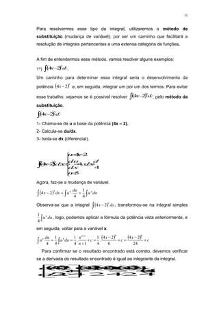 11
Para resolvermos esse tipo de integral, utilizaremos o método de
substituição (mudança de variável), por ser um caminho que facilitará a
resolução de integrais pertencentes a uma extensa categoria de funções.
A fim de entendermos esse método, vamos resolver alguns exemplos:
1o)  
  dx
x
5
2
4 .
Um caminho para determinar essa integral seria o desenvolvimento da
potência  5
2
4 
x e, em seguida, integrar um por um dos termos. Para evitar
esse trabalho, vejamos se é possível resolver  
  dx
x
5
2
4 , pelo método da
substituição.
 
  dx
x
5
2
4
1- Chama-se de u a base da potência (4x – 2).
2- Calcula-se du/dx.
3- Isola-se dx (diferencial).
 
















5
4
4
2
4
2
4
5
n
du
dx
dx
du
x
u
dx
x
Agora, faz-se a mudança de variável.
   
 

 du
u
du
u
dx
x n
n
4
1
4
2
4
5
Observa-se que a integral  
  dx
x
5
2
4 , transformou-se na integral simples
 du
un
4
1
, logo, podemos aplicar a fórmula da potência vista anteriormente, e
em seguida, voltar para a variável x.
    c
x
c
x
c
n
u
du
u
du
u
n
n
n










 

24
2
4
6
2
4
.
4
1
1
.
4
1
4
1
4
6
6
1
Para confirmar se o resultado encontrado está correto, devemos verificar
se a derivada do resultado encontrado é igual ao integrante da integral.
 


5
5
5
6
2
4
24
4
.
2
4
.
6
24
'
2
4
.
2
4
6
24
2
4















x
x
x
x
c
x
dx
d
 