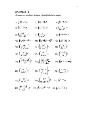13
APLICAÇÃO – 2
- Encontre o resultado de cada integral indefinida abaixo:
1-   dx
x
3
2
 2)  dx
x
 
5
4
3 3)  dx
x
 
4
7
4
4) dx
bx
 
2 5) dx
x
 2
3 6)
 
dx
x
 
4
5
3
7)
 
dx
x
x
 

5
2
1
2
4
8) dx
x
x
  2
3
9) dx
x
b
a
  2
10)  dq
q
q
 
5
3
2
4
3 11)  
 dq
q
q
q
 

4
2
2
1 12) dq
q
q
  2
2
1
13) dx
x
x
 








3 2
7
2
4
14) dx
x
x
 








3 3
2
2
3
15) dx
x
 





4
3
5
16) dx
x
x
 





4
2
2 17) dx
x
a
a
 







 2
2
1
18) dx
x
x
 






 
1
19)
  dx
x
x
 






 
3
2
20)
 da
a
a
a
 









4
4
3
3
2
21)  
da
a
a n
n
 

3
2
.
1
22) dx
e
e
x
x
 








2
1
23)
  dx
x
x
x















4
2
4
2 24) da
a
ba
b
a
 







2
2
25) dx
x
x
 







2
2
1
2
26)
 
dx
e
e
x
x
 








4
5
5
2
1
5
27)  dx
e Lnx
x

.
2
28)
  dx
x
x


3 2
3
3
5
29)
 
dx
e
x x
x


 4
2
).
2
( 30) dx
x
x
  2
. 3
2
 