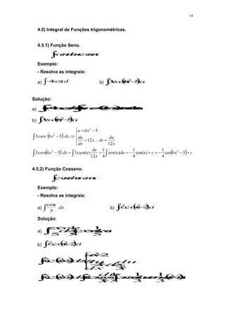 14
4.5) Integral de Funções trigonométricas.
4.5.1) Função Seno.
 

 c
u
du
u
sen cos
Exemplo:
- Resolva as integrais:
a)  dx
x
sen
4 b)  
  dx
x
sen
x 5
6
.
3 2
Solução:
a)  

 







 c
x
c
x
senxdx
dx
x
sen cos
4
cos
4
4
4
b)  
  dx
x
sen
x 5
6
.
3 2
 
    c
x
c
u
du
u
sen
x
du
u
xsen
dx
x
xsen
x
du
dx
x
dx
du
x
u
dx
x
xsen


























5
6
cos
4
1
)
cos(
4
1
)
(
4
1
12
)
(
3
5
6
3
12
12
5
6
5
6
3
2
2
2
2
4.5.2) Função Cosseno.
 
 c
u
sen
du
u
cos
Exemplo:
- Resolva as integrais:
a)  dx
x
5
cos
b)  
  dx
x
x 2
cos
. 3
2
Solução:
a) 
 

 c
senx
xdx
dx
x
.
5
1
cos
5
1
5
cos
b)  
  dx
x
x 2
cos
. 3
2
 
   
c
x
sen
c
senu
udu
x
du
u
x
dx
x
x
x
du
dx
x
dx
du
x
u
dx
x
x
























2
3
1
3
1
cos
3
1
3
cos
2
cos
.
3
3
2
2
cos
.
3
2
2
3
2
2
2
3
3
2
 
