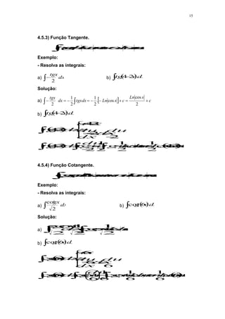 15
4.5.3) Função Tangente.
c
u
Ln
ou
c
u
Ln
du
u
tg 



 sec
cos
Exemplo:
- Resolva as integrais:
a)  dx
tgx
2
b)  
  dx
x
tg 2
4
Solução:
a)   c
x
Ln
c
x
Ln
tgxdx
dx
tgx








 
 2
cos
cos
.
2
1
2
1
2
b)  
  dx
x
tg 2
4
 
   c
x
Ln
c
u
Ln
tgudu
du
tgu
dx
x
tg
du
dx
dx
du
x
u
dx
x
tg




























2
4
cos
2
1
cos
2
1
2
1
2
2
4
2
2
2
4
2
4
4.5.4) Função Cotangente.
c
u
Ln
ou
c
u
sen
Ln
du
u
g 



 sec
cos
cot
Exemplo:
- Resolva as integrais:
a)  dx
gx
2
cot
b)  
 dx
x
g 6
cot
Solução:
a) 
 

 c
senx
Ln
gxdx
dx
gx
2
1
cot
2
1
2
cot
b)  
 dx
x
g 6
cot

 c
x
sen
Ln
c
senu
Ln
gudu
du
gu
dx
x
g
du
dx
dx
du
x
u
dx
x
g


























6
6
1
6
1
cot
6
1
6
cot
6
cot
6
6
6
6
cot
 