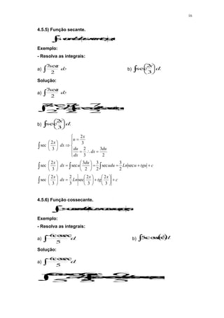 16
4.5.5) Função secante.
 

 c
u
tg
u
Ln
du
u sec
sec
Exemplo:
- Resolva as integrais:
a)  dx
x
2
sec
7
b)  





dx
x
3
2
sec
Solução:
a)  dx
x
2
sec
7

 


 c
tgx
x
Ln
xdx
dx
x
sec
2
7
sec
2
7
2
sec
7
b)  





dx
x
3
2
sec
c
x
tg
x
Ln
dx
x
c
tgu
u
Ln
udu
du
u
dx
x
du
dx
dx
du
x
u
dx
x





























































3
2
3
2
sec
3
2
3
2
sec
sec
2
3
sec
2
3
2
3
sec
3
2
sec
2
3
3
2
3
2
3
2
sec
4.5.6) Função cossecante.
 

 c
u
g
u
Ln
du
u cot
sec
cos
sec
cos
Exemplo:
- Resolva as integrais:
a) 

dx
x
5
sec
cos
6
b)  
 dx
x
x 2
sec
cos
5
Solução:
a) 

dx
x
5
sec
cos
6

 






c
x
g
x
Ln
xdx
dx
x
cot
sec
cos
5
6
sec
cos
5
6
5
sec
cos
6
 