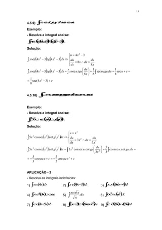 18
4.5.9)  
 c
u
du
u
tg
u sec
sec
Exemplo:
- Resolva a integral abaixo:
  
 
 dx
x
tg
x
x 3
4
.
3
4
sec 2
2
Solução:
   
   
c
x
c
u
du
tgu
u
x
du
tgu
u
x
dx
x
tg
x
x
x
du
dx
x
dx
du
x
u
dx
x
tg
x
x

































)
3
4
sec(
8
1
sec
8
1
.
.
sec
8
1
8
.
sec
3
4
.
3
4
sec
8
8
3
4
3
4
.
3
4
sec
2
2
2
2
2
2
4.5.10)  

 c
u
du
u
g
u sec
cos
cot
sec
cos
Exemplo:
- Resolva a integral abaixo:
 
 dx
x
g
x
x 3
3
2
cot
.
sec
cos
5
Solução:
   
   
c
x
c
u
du
gu
u
x
du
gu
u
x
dx
x
g
x
x
x
du
dx
x
dx
du
x
u
dx
x
g
x
x





























3
2
2
3
3
2
2
2
3
3
3
2
sec
cos
3
5
sec
cos
3
5
.
cot
.
sec
cos
3
5
3
cot
.
sec
cos
5
cot
.
sec
cos
5
3
3
cot
.
sec
cos
5
APLICAÇÃO - 3
- Resolva as integrais indefinidas:
1)  
 dx
x
sen
4 2)  
  dx
x
sen 3
7 3)  
  dx
x
xsen 4
32
4)  
 xdx
x
sen cos
3
4
5)  dx
x
x
sen
6)  
 dx
x
sen
x 3
2
6
7)  
  dx
x
5
2
cos 8)    
 
 dx
x
x
x 2
6
cos
3 9)    
 dx
x
sen
x 5
5
cos
3
 
