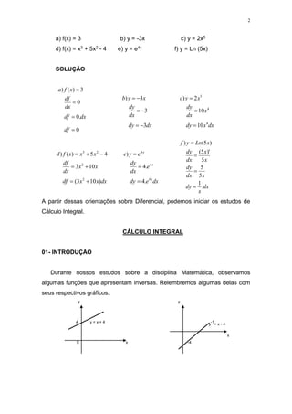 2
a) f(x) = 3 b) y = -3x c) y = 2x5
d) f(x) = x3 + 5x2 - 4 e) y = e4x f) y = Ln (5x)
SOLUÇÃO
0
.
0
0
3
)
(
)




df
dx
df
dx
df
x
f
a
dx
dy
dx
dy
x
y
b
3
3
3
)






dx
x
dy
x
dx
dy
x
y
c
4
4
5
10
10
2
)



dx
x
x
df
x
x
dx
df
x
x
x
f
d
)
10
3
(
10
3
4
5
)
(
)
2
2
2
3







dx
e
dy
e
dx
dy
e
y
e
x
x
x
4
4
4
.
4
.
4
)



dx
x
dy
x
dx
dy
x
x
dx
dy
x
Ln
y
f
.
1
5
5
5
)'
5
(
)
5
(
)




A partir dessas orientações sobre Diferencial, podemos iniciar os estudos de
Cálculo Integral.
CÁLCULO INTEGRAL
01- INTRODUÇÃO
Durante nossos estudos sobre a disciplina Matemática, observamos
algumas funções que apresentam inversas. Relembremos algumas delas com
seus respectivos gráficos.
y y
4 y = x + 4
y
-1
= x - 4
x
0 x -4
 