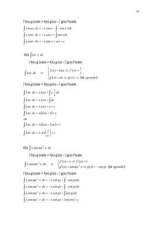20
 f(x).g’(x)dx = f(x).g’(x) -  g(x).f’(x)dx
c
sex
x
x
dx
senx
x
xdx
x
x
dx
senx
x
dx
x
x
x
dx
senx
x
















cos
.
.
cos
cos
.
.
1
.
cos
cos
.
.
02) dx
x
Ln

 f(x).g’(x)dx = f(x).g’(x) -  g(x).f’(x)dx
 













egrando
x
x
g
dx
x
g
x
x
f
Lnx
x
f
dx
Lnx
int
)
(
)
(
'
1
)
(
'
)
(
 f(x).g’(x)dx = f(x).g’(x) -  g(x).f’(x)dx
 
 
c
e
x
Ln
x
dx
Lnx
c
Lne
Lnx
x
dx
Lnx
ou
c
Lnx
x
dx
Lnx
c
x
Lnx
x
dx
Lnx
dx
Lnx
x
dx
Lnx
dx
x
x
Lnx
x
dx
Lnx





























..
.
1
.
.
.
1
.
.
03) dx
x
x

2
sec
cos
.
 f(x).g’(x)dx = f(x).g’(x) -  g(x).f’(x)dx
 











 egrando
gx
x
g
x
x
g
x
f
x
x
f
dx
x
x
int
cot
)
(
sec
cos
)
(
'
1
)
(
'
)
(
sec
cos
. 2
2
 f(x).g’(x)dx = f(x).g’(x) -  g(x).f’(x)dx
c
senx
Ln
gx
x
dx
x
x
gxdx
gx
x
dx
x
x
gxdx
gx
x
dx
x
x
gxdx
gx
x
dx
x
x






















cot
.
sec
cos
.
cot
cot
.
sec
cos
.
cot
cot
.
sec
cos
.
cot
cot
.
sec
cos
.
2
2
2
2
 