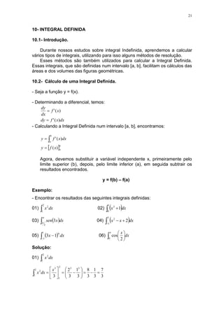 21
10- INTEGRAL DEFINIDA
10.1- Introdução.
Durante nossos estudos sobre integral Indefinida, aprendemos a calcular
vários tipos de integrais, utilizando para isso alguns métodos de resolução.
Esses métodos são também utilizados para calcular a Integral Definida.
Essas integrais, que são definidas num intervalo [a, b], facilitam os cálculos das
áreas e dos volumes das figuras geométricas.
10.2- Cálculo de uma Integral Definida.
- Seja a função y = f(x).
- Determinando a diferencial, temos:
dx
x
f
dy
x
f
dx
dy
)
(
'
)
(
'


- Calculando a Integral Definida num intervalo [a, b], encontramos:
 b
a
b
a
x
f
y
dx
x
f
y
)
(
)
(
'

 
Agora, devemos substituir a variável independente x, primeiramente pelo
limite superior (b), depois, pelo limite inferior (a), em seguida subtrair os
resultados encontrados.
y = f(b) – f(a)
Exemplo:
- Encontrar os resultados das seguintes integrais definidas:
01) dx
x

2
1
2
02)  
 
1
0
3
1 dx
x
03)  



2
3 dx
x
sen 04)  



3
1
2
2 dx
x
x
05)  


1
1
4
1
3 dx
x 06) dx
x
 






0 2
cos
Solução:
01) dx
x

2
1
2
3
7
3
1
3
8
3
1
3
2
3
3
3
2
1
3
2
1
2





















x
dx
x
 
