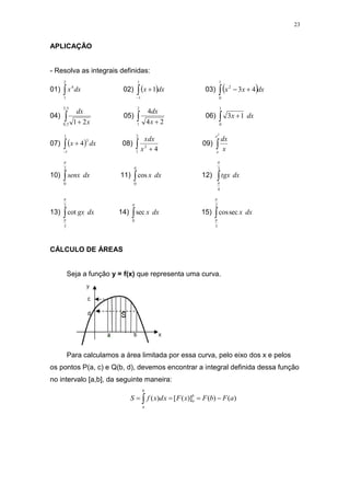 23
APLICAÇÃO
- Resolva as integrais definidas:
01) 
2
1
4
dx
x 02)  



1
1
1 dx
x 03)  
 

1
0
2
4
3 dx
x
x
04)  
5
,
3
5
,
0 2
1 x
dx
05)  
2
1 2
4
4
x
dx
06)  
1
0
1
3 dx
x
07)  



1
1
3
4 dx
x 08)  
2
1
2
4
x
xdx
09) 
2
e
e
x
dx
10) 
2
0

dx
senx 11) 

0
cos dx
x 12) 
3
4


dx
tgx
13) 
2
3
cot


dx
gx 14) 

0
sec dx
x 15) 
2
3
sec
cos


dx
x
CÁLCULO DE ÁREAS
Seja a função y = f(x) que representa uma curva.
Para calculamos a área limitada por essa curva, pelo eixo dos x e pelos
os pontos P(a, c) e Q(b, d), devemos encontrar a integral definida dessa função
no intervalo [a,b], da seguinte maneira:
)
(
)
(
)]
(
[
)
( a
F
b
F
x
F
x
d
x
f
S b
a
b
a



 
 