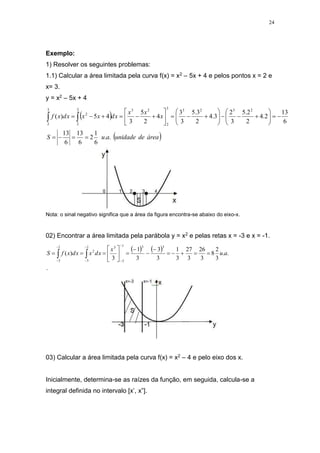 24
Exemplo:
1) Resolver os seguintes problemas:
1.1) Calcular a área limitada pela curva f(x) = x2 – 5x + 4 e pelos pontos x = 2 e
x= 3.
y = x2 – 5x + 4
 
 
área
de
unidade
a
u
S
x
x
x
x
d
x
x
x
d
x
f
.
.
6
1
2
6
13
6
13
6
13
2
.
4
2
2
.
5
3
2
3
.
4
2
3
.
5
3
3
4
2
5
3
4
5
)
(
2
3
2
3
3
2
2
3
3
2
2
3
2







































 

Nota: o sinal negativo significa que a área da figura encontra-se abaixo do eixo-x.
02) Encontrar a área limitada pela parábola y = x2 e pelas retas x = -3 e x = -1.
   
.
.
.
3
2
8
3
26
3
27
3
1
3
3
3
1
3
)
(
3
3
1
3
3
1
3
2
1
3
a
u
x
x
d
x
x
d
x
f
S 

























03) Calcular a área limitada pela curva f(x) = x2 – 4 e pelo eixo dos x.
Inicialmente, determina-se as raízes da função, em seguida, calcula-se a
integral definida no intervalo [x’, x”].
 