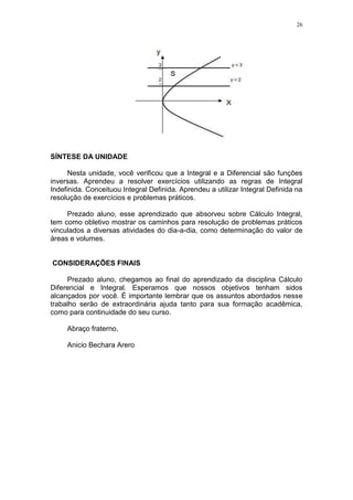 26
SÍNTESE DA UNIDADE
Nesta unidade, você verificou que a Integral e a Diferencial são funções
inversas. Aprendeu a resolver exercícios utilizando as regras de Integral
Indefinida. Conceituou Integral Definida. Aprendeu a utilizar Integral Definida na
resolução de exercícios e problemas práticos.
Prezado aluno, esse aprendizado que absorveu sobre Cálculo Integral,
tem como obletivo mostrar os caminhos para resolução de problemas práticos
vinculados a diversas atividades do dia-a-dia, como determinação do valor de
áreas e volumes.
CONSIDERAÇÕES FINAIS
Prezado aluno, chegamos ao final do aprendizado da disciplina Cálculo
Diferencial e Integral. Esperamos que nossos objetivos tenham sidos
alcançados por você. É importante lembrar que os assuntos abordados nesse
trabalho serão de extraordinária ajuda tanto para sua formação acadêmica,
como para continuidade do seu curso.
Abraço fraterno,
Anicio Bechara Arero
 