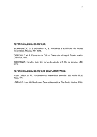 27
REFERÊNCIAS BIBLIOGRÁFICAS:
BARANENKOV, G E DEMITOVITH, B. Problemas e Exercícios de Análise
Matemática. Moscou: Mir, 1978.
GRANVILLE, W. A. Elementos de Cálculo Diferencial e Integral. Rio de Janeiro:
Científica, 1954.
GUIDORIZZI, Hamilton Luiz. Um curso de cálculo. V.2. Rio de Janeiro: LTC,
2008.
REFERÊNCIAS BIBLIOGRÁFICAS COMPLEMENTARES:
IEZZI, Gelson ET AL. Fundamento da matemática elemntar. São Paulo: Atual,
1993, 10v.
LEITHOLD, Loui. O Cálculo com Geometria Analítica. São Paulo: Harbra, 2000.
 