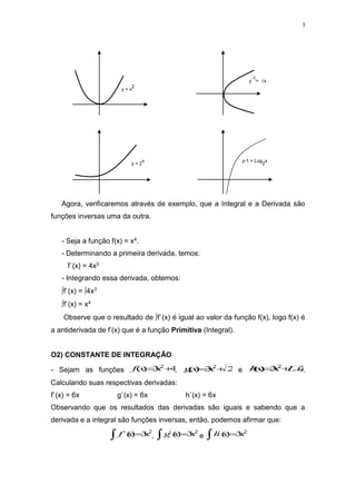 3
y
-1
= √x
y = x
2
y = 2
x y-1 = Log
2
x
Agora, verificaremos através de exemplo, que a Integral e a Derivada são
funções inversas uma da outra.
- Seja a função f(x) = x4.
- Determinando a primeira derivada, temos:
f`(x) = 4x3
- Integrando essa derivada, obtemos:
f`(x) = 4x3
f`(x) = x4
Observe que o resultado de f`(x) é igual ao valor da função f(x), logo f(x) é
a antiderivada de f’(x) que é a função Primitiva (Integral).
O2) CONSTANTE DE INTEGRAÇÃO
- Sejam as funções 4
3
)
( 2

 x
x
f , 2
3
)
( 2

x
x
g e 2
3
)
( 2
Ln
x
x
h 
 .
Calculando suas respectivas derivadas:
f`(x) = 6x g`(x) = 6x h`(x) = 6x
Observando que os resultados das derivadas são iguais e sabendo que a
derivada e a integral são funções inversas, então, podemos afirmar que:
2
3
)
`( x
x
f 
 ,
2
3
)
`( x
x
g 
 e
2
3
)
`( x
x
h 

 