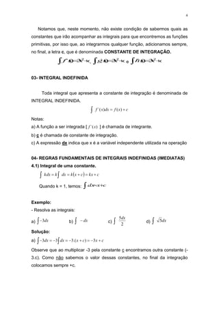 4
Notamos que, neste momento, não existe condição de sabermos quais as
constantes que irão acompanhar as integrais para que encontremos as funções
primitivas, por isso que, ao integrarmos qualquer função, adicionamos sempre,
no final, a letra c, que é denominada CONSTANTE DE INTEGRAÇÃO.
c
x
x
f 


2
3
)
`( , c
x
x
g 


2
3
)
`( e c
x
x
h 


2
3
)
`(
03- INTEGRAL INDEFINIDA
Toda integral que apresenta a constante de integração é denominada de
INTEGRAL INDEFINIDA.
c
x
f
dx
x
f 

 )
(
)
`(
Notas:
a) A função a ser integrada [ )
`(x
f ] é chamada de integrante.
b) c é chamada de constante de integração.
c) A expressão dx indica que x é a variável independente utilizada na operação
04- REGRAS FUNDAMENTAIS DE INTEGRAIS INDEFINIDAS (IMEDIATAS)
4.1) Integral de uma constante.
  c
kx
c
x
k
dx
k
kdx 



 

Quando k = 1, temos: c
x
dx 


Exemplo:
- Resolva as integrais:
a) dx
3
 b) dx

 c)
2
5dx
 d) dx
5

Solução:
a) 
 







 c
x
c
x
dx
dx 3
)
.(
3
3
3
Observe que ao multiplicar -3 pela constante c encontramos outra constante (-
3.c). Como não sabemos o valor dessas constantes, no final da integração
colocamos sempre +c.
 
