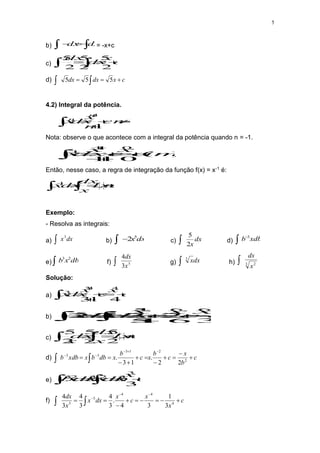 5
b) 
 

 dx
dx = -x+c
c) c
x
dx
dx



 2
5
2
5
2
5
d) c
x
dx
dx 

 
 5
5
5
4.2) Integral da potência.
1
1
1






 n
c
n
x
dx
x
n
n
Nota: observe o que acontece com a integral da potência quando n = -1.
)
(
0
1
1
0
1
1
1
impossível
c
x
c
x
dx
x 








 .
Então, nesse caso, a regra de integração da função f(x) = x-1 é:

 



c
x
Ln
x
dx
dx
x
1
Exemplo:
- Resolva as integrais:
a) dx
x3
 b) dx
x5
2

 c) dx
x
2
5
 d) xdb
b 3


e) db
x
b 2
3
 f) 5
3
4
x
dx
 g) dx
x
3
 h) 3 2
x
dx

Solução:
a) c
x
c
x
dx
x 





 4
1
3
4
1
3
3
b) c
x
c
x
c
x
dx
x
dx
x 











 


3
6
.
2
1
5
.
2
2
2
6
6
1
5
5
5
c) 
 

 c
x
Ln
x
dx
dx
x
.
2
5
2
5
2
5
d) c
b
x
c
b
x
c
b
x
db
b
x
xdb
b 
















 2
2
1
3
3
3
2
2
.
1
3
.
e) 
 

 c
x
b
dx
x
b
dx
x
b
3
.
3
3
2
3
2
3
f) 
 











c
x
x
c
x
dx
x
x
dx
4
4
4
5
5
3
1
3
4
.
3
4
3
4
3
4
 