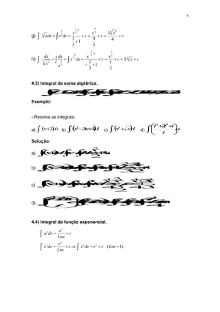 6
g) c
x
c
x
c
x
dx
x
dx
x 






 


4
3
3
4
1
3
1
3 4
3
4
1
3
1
3
1
3
h) 

 












c
x
c
x
c
x
dx
x
x
dx
x
dx 3
3
1
1
3
2
3
2
3
2
3 2
.
3
3
1
1
3
2
4.3) Integral da soma algébrica.



 



 .
,
,
)
( x
de
funç
são
Z
e
V
U
onde
Zdz
Vdx
udx
dx
Z
V
U
Exemplo:
- Resolva as integrais:
a)  dx
x 3

 b)  
dx
x
x 4
3
2


 c)  
dx
x
x 

3
d) dt
t
t
t
t







 


3
4
2
Solução:
a)   c
x
x
dx
xdx
dx
x 




  
 3
2
3
3
2
b)  
 







 c
x
x
x
dx
xdx
dx
x
dx
x
x 4
2
3
3
4
3
4
3
2
3
2
2
c)   c
x
x
c
x
x
dx
x
dx
x
dx
x
x 







  
 3
2
4
2
3
4
3
4
2
3
4
2
1
3
3
d)   c
t
t
t
dt
tdt
dt
t
dt
t
t
dt
t
t
t
t

















 






2
4
3
2
3
3
4
4
2
1
2
2
4.4) Integral da função exponencial.
).
1
( 










Lne
c
e
dx
e
c
Lne
e
dx
e
c
Lna
a
dx
a
x
x
x
x
x
x
 
