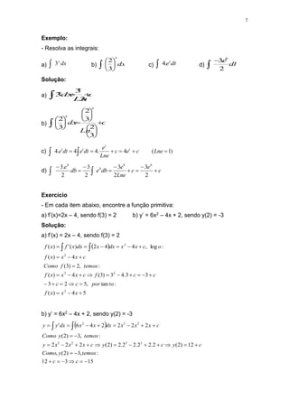 7
Exemplo:
- Resolva as integrais:
a) dx
x
3
 b) dx
x






 3
2
c) dt
et
.
4
 d) db
e
b
2
.
3


Solução:
a) c
Ln
dx
x
x


 3
3
3
b) c
Ln
dx
x
x





















3
2
3
2
3
2
c) )
1
(
4
.
4
4
.
4 




 
 Lne
c
e
c
Lne
e
dt
e
dt
e t
t
t
t
d) c
e
c
Lne
e
db
e
db
e b
b
b
b










 2
3
2
3
2
3
2
.
3
Exercício
- Em cada item abaixo, encontre a função primitiva:
a) f’(x)=2x – 4, sendo f(3) = 2 b) y’ = 6x2 – 4x + 2, sendo y(2) = -3
Solução:
a) f’(x) = 2x – 4, sendo f(3) = 2
 
5
4
)
(
:
tan
,
5
2
3
3
3
.
4
3
)
3
(
4
)
(
:
,
2
)
3
(
4
)
(
:
log
,
4
4
2
)
(
'
)
(
2
2
2
2
2



























 

x
x
x
f
to
por
c
c
c
c
f
c
x
x
x
f
temos
f
Como
c
x
x
x
f
o
c
x
x
dx
x
dx
x
f
x
f
b) y’ = 6x2 – 4x + 2, sendo y(2) = -3
 
15
3
12
:
,
3
)
2
(
,
12
)
2
(
2
.
2
2
.
2
2
.
2
)
2
(
2
2
2
:
,
3
)
2
(
2
2
2
2
4
6
'
2
3
2
3
2
3
2





























 

c
c
temos
y
Como
c
y
c
y
c
x
x
x
y
temos
y
Como
c
x
x
x
dx
x
x
dx
y
y
 