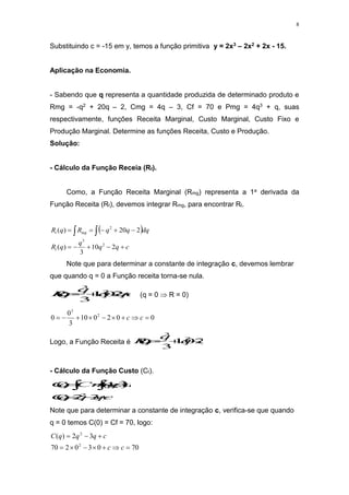 8
Substituindo c = -15 em y, temos a função primitiva y = 2x3 – 2x2 + 2x - 15.
Aplicação na Economia.
- Sabendo que q representa a quantidade produzida de determinado produto e
Rmg = -q2 + 20q – 2, Cmg = 4q – 3, Cf = 70 e Pmg = 4q3 + q, suas
respectivamente, funções Receita Marginal, Custo Marginal, Custo Fixo e
Produção Marginal. Determine as funções Receita, Custo e Produção.
Solução:
- Cálculo da Função Receia (Rt).
Como, a Função Receita Marginal (Rmg) representa a 1a derivada da
Função Receita (Rt), devemos integrar Rmg, para encontrar Rt.
 
c
q
q
q
q
R
dq
q
q
R
q
R
t
mg
t









 

2
10
3
)
(
2
20
)
(
2
3
2
Note que para determinar a constante de integração c, devemos lembrar
que quando q = 0 a Função receita torna-se nula.
c
q
q
q
q
R 



 2
10
3
)
( 2
3
(q = 0  R = 0)
0
0
2
0
10
3
0
0 2
3








 c
c
Logo, a Função Receita é q
q
q
q
R 2
10
3
)
( 2
3




- Cálculo da Função Custo (Ct).
 
c
q
q
q
C
dq
q
Cmg
q
C





 

3
2
)
(
3
4
)
(
2
Note que para determinar a constante de integração c, verifica-se que quando
q = 0 temos C(0) = Cf = 70, logo:
70
0
3
0
2
70
3
2
)
(
2
2










c
c
c
q
q
q
C
 
