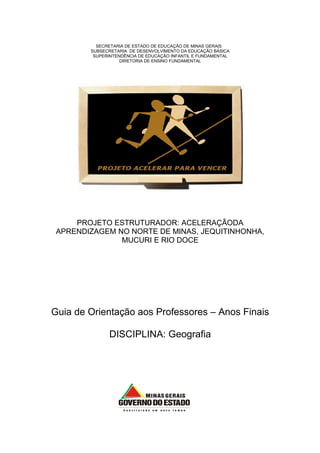 SECRETARIA DE ESTADO DE EDUCAÇÃO DE MINAS GERAIS
        SUBSECRETARIA DE DESENVOLVIMENTO DA EDUCAÇÃO BÁSICA
         SUPERINTENDÊNCIA DE EDUCAÇÃO INFANTIL E FUNDAMENTAL
                   DIRETORIA DE ENSINO FUNDAMENTAL




     PROJETO ESTRUTURADOR: ACELERAÇÃODA
 APRENDIZAGEM NO NORTE DE MINAS, JEQUITINHONHA,
               MUCURI E RIO DOCE




Guia de Orientação aos Professores – Anos Finais

              DISCIPLINA: Geografia
 