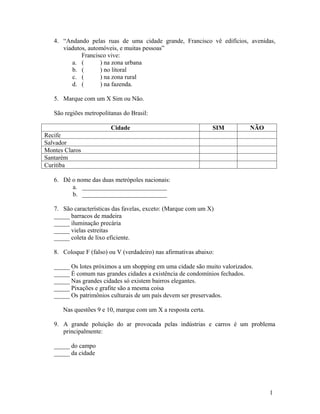4. “Andando pelas ruas de uma cidade grande, Francisco vê edifícios, avenidas,
      viadutos, automóveis, e muitas pessoas”
             Francisco vive:
         a. (       ) na zona urbana
         b. (       ) no litoral
         c. (       ) na zona rural
         d. (       ) na fazenda.

   5. Marque com um X Sim ou Não.

   São regiões metropolitanas do Brasil:

                         Cidade                                 SIM        NÃO
Recife
Salvador
Montes Claros
Santarém
Curitiba

   6. Dê o nome das duas metrópoles nacionais:
         a. ___________________________
         b. ___________________________

   7. São características das favelas, exceto: (Marque com um X)
   _____ barracos de madeira
   _____ iluminação precária
   _____ vielas estreitas
   _____ coleta de lixo eficiente.

   8. Coloque F (falso) ou V (verdadeiro) nas afirmativas abaixo:

   _____ Os lotes próximos a um shopping em uma cidade são muito valorizados.
   _____ É comum nas grandes cidades a existência de condomínios fechados.
   _____ Nas grandes cidades só existem bairros elegantes.
   _____ Pixações e grafite são a mesma coisa
   _____ Os patrimônios culturais de um país devem ser preservados.

      Nas questões 9 e 10, marque com um X a resposta certa.

   9. A grande poluição do ar provocada pelas indústrias e carros é um problema
      principalmente:

   _____ do campo
   _____ da cidade




                                                                                 1
 