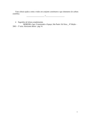 Uma ciência ajuda a outra e todos em conjunto constituem o que chamamos de cultura
cientifica.
                  ____________________ //_____________________


   •   Sugestões de leitura complementar.
               MOREIRA, Igor. Construindo o Espaço, São Paulo: Ed Ática _ 4ª Edição –
2003 – 5ª série. Horizonte aberto : pág 14.




                                                                                    1
 