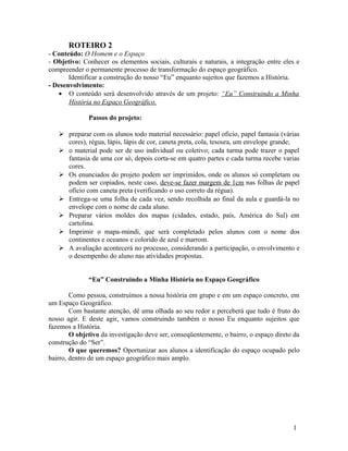 ROTEIRO 2
- Conteúdo: O Homem e o Espaço
- Objetivo: Conhecer os elementos sociais, culturais e naturais, a integração entre eles e
compreender o permanente processo de transformação do espaço geográfico.
       Identificar a construção do nosso “Eu” enquanto sujeitos que fazemos a História.
- Desenvolvimento:
   • O conteúdo será desenvolvido através de um projeto: “Eu” Construindo a Minha
       História no Espaço Geográfico.

              Passos do projeto:

    preparar com os alunos todo material necessário: papel oficio, papel fantasia (várias
     cores), régua, lápis, lápis de cor, caneta preta, cola, tesoura, um envelope grande;
    o material pode ser de uso individual ou coletivo; cada turma pode trazer o papel
     fantasia de uma cor só, depois corta-se em quatro partes e cada turma recebe varias
     cores.
    Os enunciados do projeto podem ser imprimidos, onde os alunos só completam ou
     podem ser copiados, neste caso, deve-se fazer margem de 1cm nas folhas de papel
     oficio com caneta preta (verificando o uso correto da régua).
    Entrega-se uma folha de cada vez, sendo recolhida ao final da aula e guardá-la no
     envelope com o nome de cada aluno.
    Preparar vários moldes dos mapas (cidades, estado, país, América do Sul) em
     cartolina.
    Imprimir o mapa-múndi, que será completado pelos alunos com o nome dos
     continentes e oceanos e colorido de azul e marrom.
    A avaliação acontecerá no processo, considerando a participação, o envolvimento e
     o desempenho do aluno nas atividades propostas.


              “Eu” Construindo a Minha História no Espaço Geográfico

        Como pessoa, construímos a nossa história em grupo e em um espaço concreto, em
um Espaço Geográfico.
        Com bastante atenção, dê uma olhada ao seu redor e perceberá que tudo é fruto do
nosso agir. E deste agir, vamos construindo também o nosso Eu enquanto sujeitos que
fazemos a História.
        O objetivo da investigação deve ser, conseqüentemente, o bairro, o espaço direto da
construção do “Ser”.
        O que queremos? Oportunizar aos alunos a identificação do espaço ocupado pelo
bairro, dentro de um espaço geográfico mais amplo.




                                                                                        1
 
