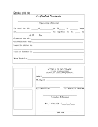 Certificado de Nascimento

    _______________________________________________________________
                          (Meu nome e sobrenome)

Eu nasci no dia _______de______________de 19______ às ________ horas
em____________________________________.   Fui   registrado   no   dia   _____   de
________________ de 19_____ Por ___________________________________________
O nome do meu pai é _______________________________________________________
O nome da minha mãe é_____________________________________________________
Meus avós paternos são _____________________________________________________
_________________________________________________________________________
Meus aos maternos são _____________________________________________________
_________________________________________________________________________
Nome do cartório __________________________________________________________




                                     CÉDULA DE IDENTIDADE
                                        ESTADO DE MINAS GERAIS
                                   SECRETARIA DE SEGURANÇA PÚBLICA

                        NOME ___________________________________________
                        FILIAÇÃO _______________________________________
                        _________________________________________________
                        _________________________      _____________________
                        NATURALIDADE                    DATA DE NASCIMENTO


                               ___________________________________
                                       Assinatura do Portador


                                  BELO HORIZONTE ____/____/____


                                __________________________________
                                             DIRETOR



                                                                                1
 