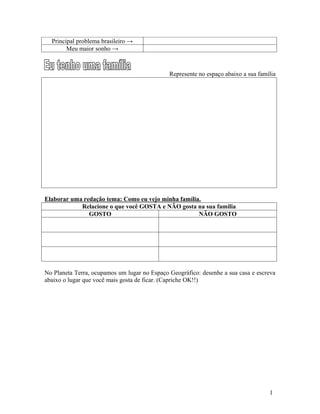 Principal problema brasileiro →
        Meu maior sonho →



                                              Represente no espaço abaixo a sua família




Elaborar uma redação tema: Como eu vejo minha família.
            Relacione o que você GOSTA e NÃO gosta na sua família
               GOSTO                                 NÃO GOSTO




No Planeta Terra, ocupamos um lugar no Espaço Geográfico: desenhe a sua casa e escreva
abaixo o lugar que você mais gosta de ficar. (Capriche OK!!)




                                                                                    1
 