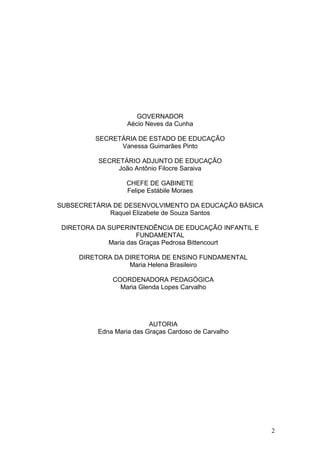 GOVERNADOR
                   Aécio Neves da Cunha

         SECRETÁRIA DE ESTADO DE EDUCAÇÃO
               Vanessa Guimarães Pinto

          SECRETÁRIO ADJUNTO DE EDUCAÇÃO
               João Antônio Filocre Saraiva

                  CHEFE DE GABINETE
                  Felipe Estábile Moraes

SUBSECRETÁRIA DE DESENVOLVIMENTO DA EDUCAÇÃO BÁSICA
             Raquel Elizabete de Souza Santos

 DIRETORA DA SUPERINTENDÊNCIA DE EDUCAÇÃO INFANTIL E
                      FUNDAMENTAL
             Maria das Graças Pedrosa Bittencourt

     DIRETORA DA DIRETORIA DE ENSINO FUNDAMENTAL
                  Maria Helena Brasileiro

              COORDENADORA PEDAGÓGICA
                Maria Glenda Lopes Carvalho




                          AUTORIA
          Edna Maria das Graças Cardoso de Carvalho




                                                       2
 
