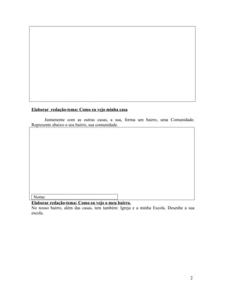 Elaborar redação-tema: Como eu vejo minha casa

      Juntamente com as outras casas, a sua, forma um bairro, uma Comunidade.
Represente abaixo o seu bairro, sua comunidade.




 Nome:
Elaborar redação-tema: Como eu vejo o meu bairro.
No nosso bairro, além das casas, tem também: Igreja e a minha Escola. Desenhe a sua
escola.




                                                                                 2
 