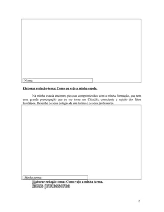 Nome:

Elaborar redação-tema: Como eu vejo a minha escola.

        Na minha escola encontro pessoas comprometidas com a minha formação, que tem
uma grande preocupação que eu me torne um Cidadão, consciente e sujeito dos fatos
históricos. Desenhe os seus colegas de sua turma e os seus professores.




 Minha turma:
      Elaborar redação-tema: Como vejo a minha turma.




                                                                                 2
 