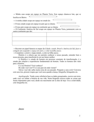 → Minha casa ocupa um espaço no Planeta Terra. Este espaço chama-se lote, que se
localiza no Bairro:
→ A minha cidade ocupa um espaço no estado de :
→ O meu estado ocupa um espaço no país que se chama:
→ O meu país ocupa um espaço no continente que se chama:
→ O Continente América do Sul ocupa um espaço no Planeta Terra, juntamente com os
outros continente que são:




→ Recortar em papel fantasia os mapas da Cidade, estado, Brasil e América do Sul, fazer a
colagem um ocupando o espaço do outro, e colar na folha anexo.
→ Completar e colorir o mapa-múndi, e colar na folha anexo.
       História é a ciência que nos permite conhecer o nosso passado, entender bem o
nosso presente, para transformá-lo em um futuro melhor.
       A História é o estudo do homem em processo constante de transformação, é o
estudo das relações e experiências fundamentais do homem. Todos os homens têm valor
para a História.
       E a sua História? Você conhece?
       De onde você veio? E os seus pais de onde vieram?
       Talvez você não saiba muita coisa de seu passado. Pergunte a seus avós! Converse
com seus tios, procure roupas que você usou quando criança, fotografia, brinquedos etc.

        Autobiografia. Tendo como referência base os dados pesquisados, escreva um texto,
onde você vai relatar a história de sua vida. Nesta biografia escreva todas as coisas que
foram importantes para você, desde seu nascimento até os dias de hoje. Use a criatividade,
cole fotografias etc.




       Anexo


                                                                                       2
 