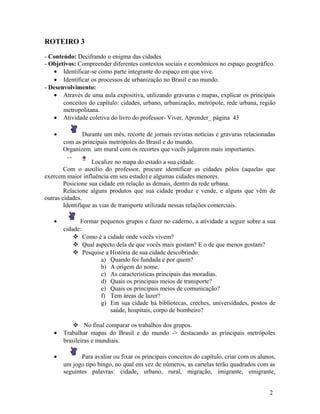 ROTEIRO 3

- Conteúdo: Decifrando o enigma das cidades
- Objetivos: Compreender diferentes contextos sociais e econômicos no espaço geográfico.
   • Identificar-se como parte integrante do espaço em que vive.
   • Identificar os processos de urbanização no Brasil e no mundo.
- Desenvolvimento:
   • Através de uma aula expositiva, utilizando gravuras e mapas, explicar os principais
       conceitos do capítulo: cidades, urbano, urbanização, metrópole, rede urbana, região
       metropolitana.
   • Atividade coletiva do livro do professor- Viver, Aprender_ página 43

   •          Durante um mês, recorte de jornais revistas notícias e gravuras relacionadas
       com as principais metrópoles do Brasil e do mundo.
       Organizem um mural com os recortes que vocês julgarem mais importantes.

                    Localize no mapa do estado a sua cidade.
        Com o auxílio do professor, procure identificar as cidades pólos (aquelas que
exercem maior influência em seu estado) e algumas cidades menores.
        Posicione sua cidade em relação as demais, dentro da rede urbana.
        Relacione alguns produtos que sua cidade produz e vende, e alguns que vêm de
outras cidades.
        Identifique as vias de transporte utilizada nessas relações comerciais.

   •         Formar pequenos grupos e fazer no caderno, a atividade a seguir sobre a sua
       cidade:
            Como é a cidade onde vocês vivem?
            Qual aspecto dela de que vocês mais gostam? E o de que menos gostam?
            Pesquise a História de sua cidade descobrindo:
                    a) Quando foi fundada e por quem?
                    b) A origem do nome.
                    c) As características principais das moradias.
                    d) Quais os principais meios de transporte?
                    e) Quais os principais meios de comunicação?
                    f) Tem áreas de lazer?
                    g) Em sua cidade há bibliotecas, creches, universidades, postos de
                        saúde, hospitais, corpo de bombeiro?

            No final comparar os trabalhos dos grupos.
   •   Trabalhar mapas do Brasil e do mundo -> destacando as principais metrópoles
       brasileiras e mundiais.

   •          Para avaliar ou fixar os principais conceitos do capítulo, criar com os alunos,
       um jogo tipo bingo, no qual em vez de números, as cartelas terão quadrados com as
       seguintes palavras: cidade, urbano, rural, migração, imigrante, emigrante,


                                                                                          2
 